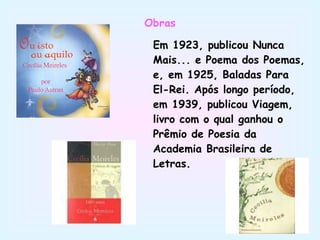 Obras Em 1923, publicou Nunca Mais... e Poema dos Poemas, e, em 1925, Baladas Para El-Rei. Após longo período, em 1939, publicou Viagem, livro com o qual ganhou o Prêmio de Poesia da Academia Brasileira de Letras. 