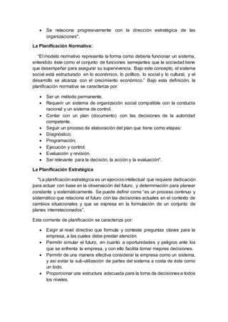  Se relaciona progresivamente con la dirección estratégica de las
organizaciones".
La Planificación Normativa:
“El modelo normativo representa la forma como debería funcionar un sistema,
entendido éste como el conjunto de funciones semejantes que la sociedad tiene
que desempeñar para asegurar su supervivencia. Bajo este concepto, el sistema
social está estructurado en lo económico, lo político, lo social y lo cultural, y el
desarrollo se alcanza con el crecimiento económico.” Bajo esta definición, la
planificación normativa se caracteriza por:
 Ser un método permanente.
 Requerir un sistema de organización social compatible con la conducta
racional y un sistema de control.
 Contar con un plan (documento) con las decisiones de la autoridad
competente.
 Seguir un proceso de elaboración del plan que tiene como etapas:
 Diagnóstico;
 Programación;
 Ejecución y control;
 Evaluación y revisión.
 Ser relevante para la decisión, la acción y la evaluación".
La Planificación Estratégica
"La planificación estratégica es un ejercicio intelectual que requiere dedicación
para actuar con base en la observación del futuro, y determinación para planear
constante y sistemáticamente. Se puede definir como “es un proceso continuo y
sistemático que relaciona el futuro con las decisiones actuales en el contexto de
cambios situacionales y que se expresa en la formulación de un conjunto de
planes interrelacionados”.
Esta corriente de planificación se caracteriza por:
 Exigir al nivel directivo que formule y conteste preguntas claves para la
empresa, a las cuales debe prestar atención.
 Permitir simular el futuro, en cuanto a oportunidades y peligros ante los
que se enfrenta la empresa, y con ello facilita tomar mejores decisiones.
 Permitir de una manera efectiva considerar la empresa como un sistema,
y así evitar la sub-utilización de partes del sistema a costa de éste como
un todo.
 Proporcionar una estructura adecuada para la toma de decisiones a todos
los niveles.
 