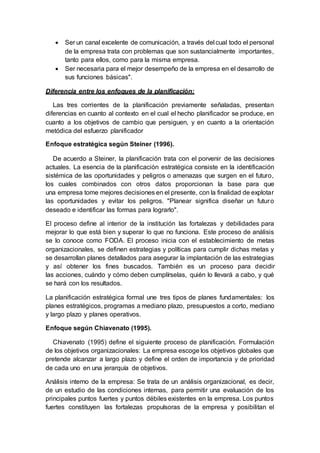  Ser un canal excelente de comunicación, a través del cual todo el personal
de la empresa trata con problemas que son sustancialmente importantes,
tanto para ellos, como para la misma empresa.
 Ser necesaria para el mejor desempeño de la empresa en el desarrollo de
sus funciones básicas".
Diferencia entre los enfoques de la planificación:
Las tres corrientes de la planificación previamente señaladas, presentan
diferencias en cuanto al contexto en el cual el hecho planificador se produce, en
cuanto a los objetivos de cambio que persiguen, y en cuanto a la orientación
metódica del esfuerzo planificador
Enfoque estratégica según Steiner (1996).
De acuerdo a Steiner, la planificación trata con el porvenir de las decisiones
actuales. La esencia de la planificación estratégica consiste en la identificación
sistémica de las oportunidades y peligros o amenazas que surgen en el futuro,
los cuales combinados con otros datos proporcionan la base para que
una empresa tome mejores decisiones en el presente, con la finalidad de explotar
las oportunidades y evitar los peligros. "Planear significa diseñar un futuro
deseado e identificar las formas para lograrlo".
El proceso define al interior de la institución las fortalezas y debilidades para
mejorar lo que está bien y superar lo que no funciona. Este proceso de análisis
se lo conoce como FODA. El proceso inicia con el establecimiento de metas
organizacionales, se definen estrategias y políticas para cumplir dichas metas y
se desarrollan planes detallados para asegurar la implantación de las estrategias
y así obtener los fines buscados. También es un proceso para decidir
las acciones, cuándo y cómo deben cumplírselas, quién lo llevará a cabo, y qué
se hará con los resultados.
La planificación estratégica formal une tres tipos de planes fundamentales: los
planes estratégicos, programas a mediano plazo, presupuestos a corto, mediano
y largo plazo y planes operativos.
Enfoque según Chiavenato (1995).
Chiavenato (1995) define el siguiente proceso de planificación. Formulación
de los objetivos organizacionales: La empresa escoge los objetivos globales que
pretende alcanzar a largo plazo y define el orden de importancia y de prioridad
de cada uno en una jerarquía de objetivos.
Análisis interno de la empresa: Se trata de un análisis organizacional, es decir,
de un estudio de las condiciones internas, para permitir una evaluación de los
principales puntos fuertes y puntos débiles existentes en la empresa. Los puntos
fuertes constituyen las fortalezas propulsoras de la empresa y posibilitan el
 