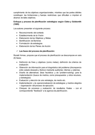 cumplimiento de los objetivos organizacionales, mientras que las partes débiles
constituyen las limitaciones y fuerzas restrictivas que dificultan o impiden el
alcance de tales objetivos.
Enfoque y proceso de planificación estratégica según Clake y Goldsmith
(1995)
Los autores presentan el siguiente proceso:
 Reconocimiento del contexto
 Establecimiento de la Visión
 Elaboración de los Objetivos y Metas
 Identificación de Barreras
 Formulación de estrategias
 Elaboración de los Planes de Acción
 Las fases del proceso de planificación:
Ronald Armas, propone que el proceso de planificación se descompone en seis
(6) fases:
 Definición de fines y objetivos (como metas); definición de criterios de
evaluación.
 Obtención de información para el diagnóstico del problema (discrepancia
entre estado deseado y fáctico) mediante auditorías internas y externas.
 Diseño de alternativas (fase heurística y de “problem-solving) para la
implementación (busca de medios, como presupuestos y otros recursos,
y estrategias)
 Evaluación y elección de una estrategia, de medio etc.
 Implementación y la operacionalización de estrategias y medios elegidos
– organización del proceso de ejecución.
 Chequeo de procesos y evaluación de resultados finales – con el
correspondiente “feedback” a la agencia de planificación.
 