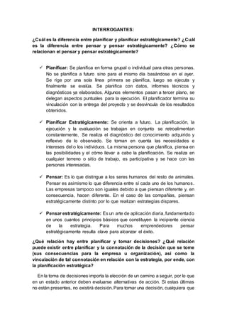 INTERROGANTES:
¿Cuál es la diferencia entre planificar y planificar estratégicamente? ¿Cuál
es la diferencia entre pensar y pensar estratégicamente? ¿Cómo se
relacionan el pensar y pensar estratégicamente?
 Planificar: Se planifica en forma grupal o individual para otras personas.
No se planifica a futuro sino para el mismo día basándose en el ayer.
Se rige por una sola línea primera se planifica, luego se ejecuta y
finalmente se evalúa. Se planifica con datos, informes técnicos y
diagnósticos ya elaborados. Algunos elementos pasan a tercer plano, se
delegan aspectos puntuales para la ejecución. El planificador termina su
vinculación con la entrega del proyecto y se desvincula de los resultados
obtenidos.
 Planificar Estratégicamente: Se orienta a futuro. La planificación, la
ejecución y la evaluación se trabajan en conjunto se retroalimentan
constantemente, Se realiza el diagnóstico del conocimiento adquirido y
reflexivo de lo observado. Se toman en cuenta las necesidades e
intereses del o los individuos. La misma persona que planifica, piensa en
las posibilidades y el cómo llevar a cabo la planificación. Se realiza en
cualquier terreno o sitio de trabajo, es participativa y se hace con las
personas interesadas.
 Pensar: Es lo que distingue a los seres humanos del resto de animales.
Pensar es asimismo lo que diferencia entre sí cada uno de los humanos.
Las empresas tampoco son iguales debido a que piensan diferente y, en
consecuencia, hacen diferente. En el caso de las compañías, piensan
estratégicamente distinto por lo que realizan estrategias dispares.
 Pensar estratégicamente: Es un arte de aplicación diaria, fundamentado
en unos cuantos principios básicos que constituyen la incipiente ciencia
de la estrategia. Para muchos emprendedores pensar
estratégicamente resulta clave para alcanzar el éxito.
¿Qué relación hay entre planificar y tomar decisiones? ¿Qué relación
puede existir entre planificar y la connotación de la decisión que se tome
(sus consecuencias para la empresa u organización), así como la
vinculación de tal connotación en relación con la estrategia, por ende, con
la planificación estratégica?
En la toma de decisiones importa la elección de un camino a seguir, por lo que
en un estado anterior deben evaluarse alternativas de acción. Si estas últimas
no están presentes, no existirá decisión. Para tomar una decisión, cualquiera que
 