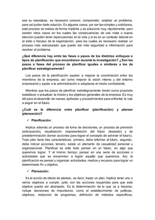 sea su naturaleza, es necesario conocer, comprender, analizar un problema,
para así poder darle solución. En algunos casos, por ser tan simples y cotidianos,
este proceso se realiza de forma implícita y se soluciona muy rápidamente, pero
existen otros casos en los cuales las consecuencias de una mala o buena
elección pueden tener repercusiones en la vida y si es en un contexto laboral en
el éxito o fracaso de la organización, para los cuales es necesario realizar un
proceso más estructurado que puede dar más seguridad e información para
resolver el problema.
¿Qué diferencia hay entre las fases o pasos de los distintos enfoques o
tipos de planificación que encontraron durante la investigación? ¿Son los
pasos o fases del proceso de planificar iguales o similares a los de
planificar estratégicamente?
Los pasos de la planificación ayudan a mejorar la coordinación entre los
miembros de la empresa, así como mejorar la visión interna y del entorno
empresarial y ayuda a la administración a adaptarse al medio combatiente.
Mientras que los pasos de planificar estratégicamente tienen como propósito
establecer o actualizar la misión y los objetivos generales de la empresa. Es muy
útil para el desarrollo de nuevas aptitudes y procedimientos para enfrentar la ruta
a seguir en el futuro.
¿Cuál es la diferencia entre planificar (planificación) y planear
(planeación)?
 Planificación:
Implica además un proceso de toma de decisiones, un proceso de previsión
(anticipación), visualización (representación del futuro deseado) y de
predeterminación (tomar acciones para lograr el concepto de adivinar el futuro).
Todo plan tiene tres características: primero, debe referirse al futuro, segundo,
debe indicar acciones, tercero, existe un elemento de casualidad personal u
organizacional. Planificar es ante todo pensar en un futuro, en algo que
queremos lograr. Y al mismo tiempo, pensar en una serie de acciones o
actividades que se encaminen a lograr aquello que queremos. Así, la
planificación es pensar y organizar actividades, medios y recursos para lograr un
determinado fin u objetivo.
 Planeación:
Es la acción de efecto de planear, es decir, trazar un plan. Implica tener uno o
varios objetivos a cumplir, junto con las acciones requeridas para que este
objetivo pueda ser alcanzado. Es la determinación de lo que va a hacerse,
incluye decisiones de importancia, como el establecimiento de políticas,
objetivos, redacción de programas, definición de métodos específicos,
 