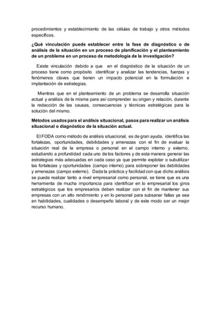 procedimientos y establecimiento de las células de trabajo y otros métodos
específicos.
¿Qué vinculación puede establecer entre la fase de diagnóstico o de
análisis de la situación en un proceso de planificación y el planteamiento
de un problema en un proceso de metodología de la investigación?
Existe vinculación debido a que en el diagnóstico de la situación de un
proceso tiene como propósito identificar y analizar las tendencias, fuerzas y
fenómenos claves que tienen un impacto potencial en la formulación e
implantación de estrategias.
Mientras que en el planteamiento de un problema se desarrolla situación
actual y análisis de la misma para así comprender su origen y relación, durante
la redacción de las causas, consecuencias y técnicas estratégicas para la
solución del mismo.
Métodos usadospara el análisis situacional, pasos para realizar un análisis
situacional o diagnóstico de la situación actual.
El FODA como método de análisis situacional, es de gran ayuda, identifica las
fortalezas, oportunidades, debilidades y amenazas con el fin de evaluar la
situación real de la empresa o personal en el campo interno y externo,
estudiando a profundidad cada uno de los factores y de esta manera generar las
estrategias más adecuadas en cada caso ya que permite explotar o subutilizar
las fortalezas y oportunidades (campo interno) para sobreponer las debilidades
y amenazas (campo externo). Dada la práctica y facilidad con que dicho análisis
se puede realizar tanto a nivel empresarial como personal, se tiene que es una
herramienta de mucha importancia para identificar en lo empresarial los giros
estratégicos que los empresarios deben realizar con el fin de mantener sus
empresas con un alto rendimiento y en lo personal para subsanar fallas ya sea
en habilidades, cualidades o desempeño laboral y de este modo ser un mejor
recurso humano.
 