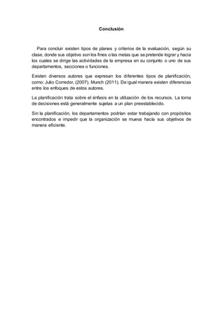 Conclusión
Para concluir existen tipos de planes y criterios de la evaluación, según su
clase, donde sus objetivo son los fines o las metas que se pretende lograr y hacia
los cuales se dirige las actividades de la empresa en su conjunto o uno de sus
departamentos, secciones o funciones.
Existen diversos autores que expresan los diferentes tipos de planificación,
como: Julio Corredor, (2007), Munch (2011). De igual manera existen diferencias
entre los enfoques de estos autores.
La planificación trata sobre el énfasis en la utilización de los recursos. La toma
de decisiones está generalmente sujetas a un plan preestablecido.
Sin la planificación, los departamentos podrían estar trabajando con propósitos
encontrados e impedir que la organización se mueva hacía sus objetivos de
manera eficiente.
 