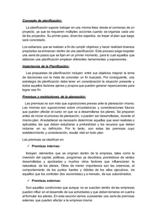 Concepto de planificación:
La planificación supone trabajar en una misma línea desde el comienzo de un
proyecto, ya que se requieren múltiples acciones cuando se organiza cada uno
de los proyectos. Su primer paso, dicen los expertos, es trazar el plan que luego
será concretado.
Los esfuerzos que se realizan a fin de cumplir objetivos y hacer realidad diversos
propósitos se enmarcan dentro de una planificación. Este proceso exige respetar
una serie de pasos que se fijan en un primer momento, para lo cual aquellos que
elaboran una planificación emplean diferentes herramientas y expresiones.
Importancia de la Planificación:
Las propuestas de planificación incluyen entre sus objetivos mejorar la toma
de decisiones con la meta de concretar un fin buscado. Por consiguiente, una
estrategia de planificación debe tener en consideración la situación presente y
todos aquellos factores ajenos y propios que pueden generar repercusiones para
lograr ese fin
Premisas y restricciones de la planeación:
Las premisas no son más que suposiciones previas ante la planeación misma.
Las mismas son suposiciones sobre circunstancias y consideraciones futuras
que pueden afectar el curso en que va a desarrollarse los planes. Se preparan
antes de iniciar el proceso de planeación, o pueden ser desarrolladas, durante el
mismo plan. Al establecer es necesario determinar aquellas que sean realistas o
aplicables, las que deben estudiarse a profundidad y los recursos que deben
incluirse en su definición. Por lo tanto, son estas las premisas cuyo
establecimiento y consideración, resulta vital en todo plan.
Las premisas se clasifican en
 Premisas internas:
Incluyen elementos que se originan dentro de la empresa, tales como la
inversión del capital, políticas, programas ya decididos, pronósticos de ventas
desarrolladas y aprobadas y muchos otros factores que influenciaran la
naturaleza de los planes. Otras de menor importancia son las creencias, el
comportamiento de los puntos fuertes y débiles de los altos ejecutivos, de
aquellos que los controlan (los accionistas) y a menudo, de sus subordinados.
 Premisas externas:
Son aquellas condiciones que aunque no se suscitan dentro de las empresas
pueden influir en el desarrollo de sus actividades y que deben tomarse en cuenta
al formular los planes. En esta sección vamos a presentar una serie de premisas
externas que pueden afectar a la empresa misma:
 