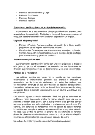  Premisas de Orden Político y Legal
 Premisas Económicas
 Premisas Sociales
 Premisas Técnicas
Presupuesto, política y líneas de acción de la planeación:
El presupuesto es el esquema de un plan proyectado de una empresa, para
un periodo de tiempo definido .El objetivo fundamental de un presupuesto es el
de ayudar a obtener el control de los diferentes aspectos de un negocio.
Objetivos del presupuesto
 Planear y Predecir: Normas o políticas de acción de la futura gestión,
preparación de las mejores estimaciones posibles.
 Coordinación: Para asegurar que la empresa sea un conjunto unificado.
 Control: Asignación de responsabilidades y la medición de los resultados
para alcanzar metas y ganancias previstas.
Preparación del presupuesto
Su planeamiento, coordinación y control son funciones propias de la dirección
o la gerencia, ya que el presupuesto se convertirá en una herramienta de
dirección que merece el apoyo de los departamentos y sus jefes subordinados.
Políticas de la Planeación
Las políticas también son planes en el sentido de que constituyen
declaraciones o entendimientos generales que orientan o encauzan el
pensamiento en la toma de decisiones. No todas las políticas son
"declaraciones"; a menudo tan sólo se deducen de las acciones de los gerentes.
Las políticas definen un área dentro de la cual debe tomarse una decisión y
asegurarse de que la decisión sea congruente con un objetivo y contribuya a su
cumplimiento.
Las políticas ayudan a decidir cuestiones antes de que se conviertan en
problemas, hacen innecesario analizar la misma situación cada vez que se
presente y unifican otros planes, con lo cual permiten a los gerentes delegar
autoridad y mantener aun así control sobre lo que hacen sus subordinados. Por
ejemplo, una compañía de ferrocarriles tiene la política de adquirir terrenos
industriales para reemplazar todos los terrenos vendidos a lo largo de su derecho
de paso. Esta política le permite al gerente del departamento de terrenos
desarrollar planes de adquisición sin una referencia continua a la alta dirección,
mientras que al mismo tiempo proporciona un estándar de control
las políticas Se dividen tomando en cuenta 2 aspectos importantes:
 