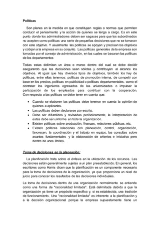 Políticas
Son planes en la medida en que constituyen reglas o normas que permiten
conducir el pensamiento y la acción de quienes se tenga a cargo. Es en este
punto donde los administradores deben ser sagaces para que los subordinados
no acepten como políticas una serie de pequeñas decisiones que no se tomaran
con este objetivo. Y usualmente las políticas se apoyan y precisan los objetivos
y cobijan a la empresa en su conjunto. Las políticas generales de la empresa son
tomadas por el consejo de administración, en las cuales se basaran las políticas
de los departamentos
Todas estas delimitan un área o marco dentro del cual se debe decidir
asegurando que las decisiones sean sólidas y contribuyan al alcance los
objetivos. Al igual que hay diversos tipos de objetivos, también los hay de
políticas, entre ellas tenemos: políticas de promoción interna, de competir con
base en los precios, políticas en publicidad o políticas departamentales, como el
contratar los ingenieros egresados de las universidades o impulsar la
participación de los empleados para contribuir con la cooperación.
Con respecto a las políticas se debe tener en cuenta que:
 Cuando se elaboren las políticas debe tenerse en cuenta la opinión de
quienes a aplicarlos.
 Las políticas deben declararse por escrito.
 Debe ser difundidos y revisadas periódicamente, la interpretación de
estas debe ser uniforme en toda la organización.
 Existen políticas sobre producción, finanzas, relaciones públicas, etc.
 Existen políticas relacionas con planeación, control, organización,
favorecen, la coordinación y el trabajo en equipo, las consultas sobre
asuntos fundamentales y la elaboración de criterios e iniciativa pero
dentro de unos límites.
Toma de decisiones en la planeación:
La planificación trata sobre el énfasis en la utilización de los recursos. Las
decisiones están generalmente sujetas a un plan preestablecido. En general, los
escritores como Harris dicen que la planificación es un componente necesario
para la toma de decisiones de la organización, ya que proporciona un nivel de
juicio para conocer los resultados de las decisiones individuales.
La toma de decisiones dentro de una organización normalmente se entiende
como una forma de "racionalidad limitada". Está delimitada debido a que la
organización ya tiene un propósito específico y, si es establecida, una tradición
de funcionamiento. Una "racionalidad limitada" es inherente a la planificación y
a la decisión organizacional porque la empresa supuestamente tiene un
 