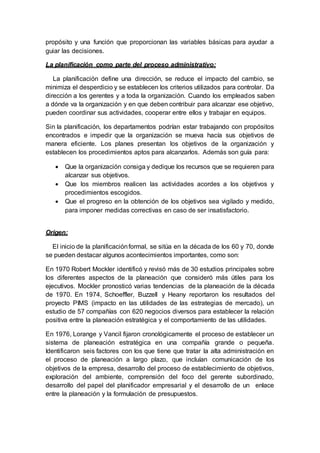 propósito y una función que proporcionan las variables básicas para ayudar a
guiar las decisiones.
La planificación como parte del proceso administrativo:
La planificación define una dirección, se reduce el impacto del cambio, se
minimiza el desperdicio y se establecen los criterios utilizados para controlar. Da
dirección a los gerentes y a toda la organización. Cuando los empleados saben
a dónde va la organización y en que deben contribuir para alcanzar ese objetivo,
pueden coordinar sus actividades, cooperar entre ellos y trabajar en equipos.
Sin la planificación, los departamentos podrían estar trabajando con propósitos
encontrados e impedir que la organización se mueva hacía sus objetivos de
manera eficiente. Los planes presentan los objetivos de la organización y
establecen los procedimientos aptos para alcanzarlos. Además son guía para:
 Que la organización consiga y dedique los recursos que se requieren para
alcanzar sus objetivos.
 Que los miembros realicen las actividades acordes a los objetivos y
procedimientos escogidos.
 Que el progreso en la obtención de los objetivos sea vigilado y medido,
para imponer medidas correctivas en caso de ser insatisfactorio.
Origen:
El inicio de la planificaciónformal, se sitúa en la década de los 60 y 70, donde
se pueden destacar algunos acontecimientos importantes, como son:
En 1970 Robert Mockler identificó y revisó más de 30 estudios principales sobre
los diferentes aspectos de la planeación que consideró más útiles para los
ejecutivos. Mockler pronosticó varias tendencias de la planeación de la década
de 1970. En 1974, Schoeffler, Buzzell y Heany reportaron los resultados del
proyecto PIMS (impacto en las utilidades de las estrategias de mercado), un
estudio de 57 compañías con 620 negocios diversos para establecer la relación
positiva entre la planeación estratégica y el comportamiento de las utilidades.
En 1976, Lorange y Vancil fijaron cronológicamente el proceso de establecer un
sistema de planeación estratégica en una compañía grande o pequeña.
Identificaron seis factores con los que tiene que tratar la alta administración en
el proceso de planeación a largo plazo, que incluían comunicación de los
objetivos de la empresa, desarrollo del proceso de establecimiento de objetivos,
exploración del ambiente, comprensión del foco del gerente subordinado,
desarrollo del papel del planificador empresarial y el desarrollo de un enlace
entre la planeación y la formulación de presupuestos.
 
