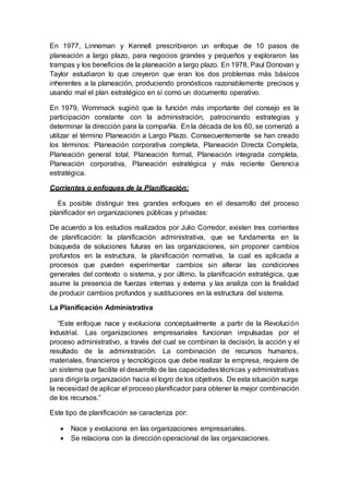 En 1977, Linneman y Kennell prescribieron un enfoque de 10 pasos de
planeación a largo plazo, para negocios grandes y pequeños y exploraron las
trampas y los beneficios de la planeación a largo plazo. En 1978, Paul Donovan y
Taylor estudiaron lo que creyeron que eran los dos problemas más básicos
inherentes a la planeación, produciendo pronósticos razonablemente precisos y
usando mal el plan estratégico en sí como un documento operativo.
En 1979, Wommack sugirió que la función más importante del consejo es la
participación constante con la administración, patrocinando estrategias y
determinar la dirección para la compañía. En la década de los 60, se comenzó a
utilizar el término Planeación a Largo Plazo. Consecuentemente se han creado
los términos: Planeación corporativa completa, Planeación Directa Completa,
Planeación general total, Planeación formal, Planeación integrada completa,
Planeación corporativa, Planeación estratégica y más reciente Gerencia
estratégica.
Corrientes o enfoques de la Planificación:
Es posible distinguir tres grandes enfoques en el desarrollo del proceso
planificador en organizaciones públicas y privadas:
De acuerdo a los estudios realizados por Julio Corredor, existen tres corrientes
de planificación: la planificación administrativa, que se fundamenta en la
búsqueda de soluciones futuras en las organizaciones, sin proponer cambios
profundos en la estructura, la planificación normativa, la cual es aplicada a
procesos que pueden experimentar cambios sin alterar las condiciones
generales del contexto o sistema, y por último, la planificación estratégica, que
asume la presencia de fuerzas internas y externa y las analiza con la finalidad
de producir cambios profundos y sustituciones en la estructura del sistema.
La Planificación Administrativa
“Este enfoque nace y evoluciona conceptualmente a partir de la Revolución
Industrial. Las organizaciones empresariales funcionan impulsadas por el
proceso administrativo, a través del cual se combinan la decisión, la acción y el
resultado de la administración. La combinación de recursos humanos,
materiales, financieros y tecnológicos que debe realizar la empresa, requiere de
un sistema que facilite el desarrollo de las capacidadestécnicas y administrativas
para dirigirla organización hacia el logro de los objetivos. De esta situación surge
la necesidad de aplicar el proceso planificador para obtener la mejor combinación
de los recursos.”
Este tipo de planificación se caracteriza por:
 Nace y evoluciona en las organizaciones empresariales.
 Se relaciona con la dirección operacional de las organizaciones.
 