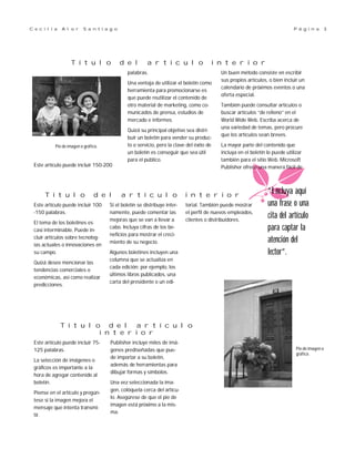palabras.
Una ventaja de utilizar el boletín como
herramienta para promocionarse es
que puede reutilizar el contenido de
otro material de marketing, como co-
municados de prensa, estudios de
mercado e informes.
Quizá su principal objetivo sea distri-
buir un boletín para vender su produc-
to o servicio, pero la clave del éxito de
un boletín es conseguir que sea útil
para el público.
Un buen método consiste en escribir
sus propios artículos, o bien incluir un
calendario de próximos eventos o una
oferta especial.
También puede consultar artículos o
buscar artículos “de relleno” en el
World Wide Web. Escriba acerca de
una variedad de temas, pero procure
que los artículos sean breves.
La mayor parte del contenido que
incluya en el boletín lo puede utilizar
también para el sitio Web. Microsoft
Publisher ofrece una manera fácil de
Publisher incluye miles de imá-
genes prediseñadas que pue-
de importar a su boletín,
además de herramientas para
dibujar formas y símbolos.
Una vez seleccionada la ima-
gen, colóquela cerca del artícu-
lo. Asegúrese de que el pie de
imagen está próximo a la mis-
ma.
Este artículo puede incluir 75-
125 palabras.
La selección de imágenes o
gráficos es importante a la
hora de agregar contenido al
boletín.
Piense en el artículo y pregún-
tese si la imagen mejora el
mensaje que intenta transmi-
tir.
Si el boletín se distribuye inter-
namente, puede comentar las
mejoras que se van a llevar a
cabo. Incluya cifras de los be-
neficios para mostrar el creci-
miento de su negocio.
Algunos boletines incluyen una
columna que se actualiza en
cada edición; por ejemplo, los
últimos libros publicados, una
carta del presidente o un edi-
torial. También puede mostrar
el perfil de nuevos empleados,
clientes o distribuidores.
Este artículo puede incluir 100
-150 palabras.
El tema de los boletines es
casi interminable. Puede in-
cluir artículos sobre tecnolog-
ías actuales o innovaciones en
su campo.
Quizá desee mencionar las
tendencias comerciales o
económicas, así como realizar
predicciones.
T í t u l o d e l a r t í c u l o i n t e r i o r
T í t u l o d e l a r t í c u l o
i n t e r i o r
T í t u l o d e l a r t í c u l o i n t e r i o r
P á g i n a 3C e c i l i a A l o r S a n t i a g o
“Incluya aquí
una frase o una
cita del artículo
para captar la
atención del
lector”.
Pie de imagen o
gráfico.
Este artículo puede incluir 150-200
Pie de imagen o gráfico.
 