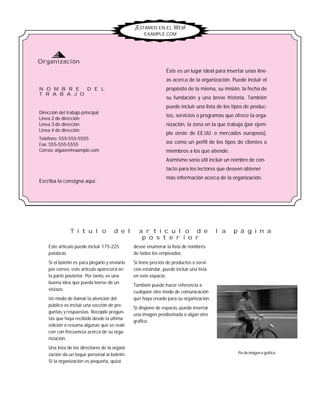 desee enumerar la lista de nombres
de todos los empleados.
Si tiene precios de productos o servi-
cios estándar, puede incluir una lista
en este espacio.
También puede hacer referencia a
cualquier otro modo de comunicación
que haya creado para su organización.
Si dispone de espacio, puede insertar
una imagen prediseñada o algún otro
gráfico.
Este artículo puede incluir 175-225
palabras.
Si el boletín es para plegarlo y enviarlo
por correo, este artículo aparecerá en
la parte posterior. Por tanto, es una
buena idea que pueda leerse de un
vistazo.
Un modo de llamar la atención del
público es incluir una sección de pre-
guntas y respuestas. Recopile pregun-
tas que haya recibido desde la última
edición o resuma algunas que se reali-
cen con frecuencia acerca de su orga-
nización.
Una lista de los directores de la organi-
zación da un toque personal al boletín.
Si la organización es pequeña, quizá
Dirección del trabajo principal
Línea 2 de dirección
Línea 3 de dirección
Línea 4 de dirección
Teléfono: 555-555-5555
Fax: 555-555-5555
Correo: alguien@example.com
Éste es un lugar ideal para insertar unas líne-
as acerca de la organización. Puede incluir el
propósito de la misma, su misión, la fecha de
su fundación y una breve historia. También
puede incluir una lista de los tipos de produc-
tos, servicios o programas que ofrece la orga-
nización, la zona en la que trabaja (por ejem-
plo oeste de EE.UU. o mercados europeos),
así como un perfil de los tipos de clientes o
miembros a los que atiende.
Asimismo sería útil incluir un nombre de con-
tacto para los lectores que deseen obtener
más información acerca de la organización.
N O M B R E D E L
T R A B A J O
T í t u l o d e l a r t í c u l o d e l a p á g i n a
p o s t e r i o r
Escriba la consigna aquí.
¡ESTAMOS EN EL WEB!
EXAMPLE.COM
Pie de imagen o gráfico.
Organización
 