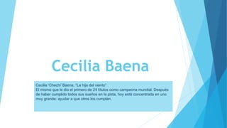 Cecilia Baena
Cecilia ‘Chechi’ Baena, “La hija del viento”
El mismo que le dio el primero de 24 títulos como campeona mundial. Después
de haber cumplido todos sus sueños en la pista, hoy está concentrada en uno
muy grande: ayudar a que otros los cumplan.
 