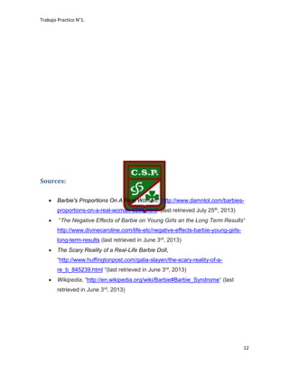 Trabajo Practico N°1.
12
Sources:
 Barbie's Proportions On A Real Woman, “http://www.damnlol.com/barbies-
proportions-on-a-real-woman-9266.html“ (last retrieved July 25th, 2013)
 “The Negative Effects of Barbie on Young Girls an the Long Term Results“
http://www.divinecaroline.com/life-etc/negative-effects-barbie-young-girls-
long-term-results (last retrieved in June 3rd, 2013)
 The Scary Reality of a Real-Life Barbie Doll,
“http://www.huffingtonpost.com/galia-slayen/the-scary-reality-of-a-
re_b_845239.html “(last retrieved in June 3rd, 2013)
 Wikipedia, “http://en.wikipedia.org/wiki/Barbie#Barbie_Syndrome“ (last
retrieved in June 3rd, 2013)
 