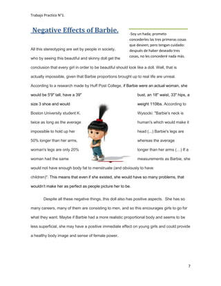 Trabajo Practico N°1.
7
Negative Effects of Barbie.
All this stereotyping are set by people in society,
who by seeing this beautiful and skinny doll get the
conclusion that every girl in order to be beautiful should look like a doll. Well, that is
actually impossible, given that Barbie proportions brought up to real life are unreal.
According to a research made by Huff Post College, if Barbie were an actual woman, she
would be 5'9" tall, have a 39" bust, an 18" waist, 33" hips, a
size 3 shoe and would weight 110lbs. According to
Boston University student K. Wysocki: "Barbie's neck is
twice as long as the average human's which would make it
impossible to hold up her head (...) Barbie's legs are
50% longer than her arms, whereas the average
woman's legs are only 20% longer than her arms (…) If a
woman had the same measurements as Barbie, she
would not have enough body fat to menstruate (and obviously to have
children)". This means that even if she existed, she would have so many problems, that
wouldn’t make her as perfect as people picture her to be.
Despite all these negative things, this doll also has positive aspects. She has so
many careers, many of them are consisting to men, and so this encourages girls to go for
what they want. Maybe if Barbie had a more realistic proportional body and seems to be
less superficial, she may have a positive immediate effect on young girls and could provide
a healthy body image and sense of female power.
-Soy un hada; prometo
concederles las tres primeras cosas
que deseen; pero tengan cuidado:
después de haber deseado tres
cosas, no les concederé nada más.
 