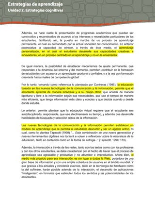 Además, se hace viable la presentación de programas académicos que puedan ser
construidos y reconstruidos de acuerdo a los intereses y necesidades particulares de los
estudiantes, facilitando así, la puesta en marcha de un proceso de aprendizaje
permanente, el cual es demandado por la actual sociedad del conocimiento. Lo anterior
potencializa la capacidad de ofrecer, a través de éste medio, el aprendizaje
personalizado, en el cual el estudiante desarrolle sus capacidades creativas e
innovadoras, en un proceso centrado en el aprendizaje y no en la enseñanza.
De igual manera, la posibilidad de establecer mecanismos de ajuste permanente, que
respondan a la dinámica del entorno y del momento, permiten contribuir en la formación
de estudiantes con acceso a un aprendizaje oportuno y confiable, y a la vez con formación
orientada hacia niveles de competencia global.
Por lo tanto, tomando como referencia lo planteado por Contreras (1995), la educación
basada en las nuevas tecnologías de la comunicación y la información, permite que el
estudiante aprenda de manera individual y a su propio ritmo, que acceda de manera
oportuna y libre a la información según sus necesidades, que use el tiempo de manera
más eficiente, que tenga información más clara y concisa y que decida cuándo y desde
dónde estudia.
Lo anterior, permite plantear que la educación virtual requiere que el estudiante sea
autodisciplinado, responsable, que use efectivamente su tiempo, y además que desarrolle
habilidades de búsqueda y selección crítica de la información.
Las nuevas tecnologías de la comunicación y la información permiten establecer un
modelo de aprendizaje que le permita al estudiante descubrir y ser un agente activo, lo
cual, como lo plantea Tapscott (1998) “... Esta combinación de una nueva generación y
nuevas herramientas digitales nos forzará a volver a reflexionar sobre la naturaleza de la
educación, tanto en contenido como en la forma de entrega...” (Tapscott, 1998: 119).
Además, la interacción a través de las redes, tanto con los textos como con los profesores
y con los otros estudiantes, se debe caracterizar por el hecho de hacer que el proceso de
aprendizaje sea agradable y productivo y no aburridor e improductivo. Ahora bien, el
medio más propicio para esa interacción, es sin lugar a dudas la Web, portadora de una
gran base de información y con una amplia cobertura de usuarios en el ámbito mundial. Y
que gracias a los actuales y venideros avances, tanto en la tecnología del hardware como
la del software, harán posible además de la interacción, el desarrollo de aplicaciones
“inteligentes”, en formatos que estimulen todos los sentidos y las potencialidades de los
estudiantes.
 