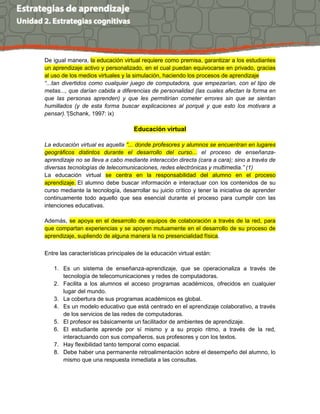 De igual manera, la educación virtual requiere como premisa, garantizar a los estudiantes
un aprendizaje activo y personalizado, en el cual puedan equivocarse en privado, gracias
al uso de los medios virtuales y la simulación, haciendo los procesos de aprendizaje
“...tan divertidos como cualquier juego de computadora, que empezarían, con el tipo de
metas..., que darían cabida a diferencias de personalidad (las cuales afectan la forma en
que las personas aprenden) y que les permitirían cometer errores sin que se sientan
humillados (y de esta forma buscar explicaciones al porqué y que esto los motivara a
pensar).”(Schank, 1997: ix)
Educación virtual
La educación virtual es aquella “... donde profesores y alumnos se encuentran en lugares
geográficos distintos durante el desarrollo del curso... el proceso de enseñanza-
aprendizaje no se lleva a cabo mediante interacción directa (cara a cara); sino a través de
diversas tecnologías de telecomunicaciones, redes electrónicas y multimedia.” (1)
La educación virtual se centra en la responsabilidad del alumno en el proceso
aprendizaje. El alumno debe buscar información e interactuar con los contenidos de su
curso mediante la tecnología, desarrollar su juicio crítico y tener la iniciativa de aprender
continuamente todo aquello que sea esencial durante el proceso para cumplir con las
intenciones educativas.
Además, se apoya en el desarrollo de equipos de colaboración a través de la red, para
que compartan experiencias y se apoyen mutuamente en el desarrollo de su proceso de
aprendizaje, supliendo de alguna manera la no presencialidad física.
Entre las características principales de la educación virtual están:
1. Es un sistema de enseñanza-aprendizaje, que se operacionaliza a través de
tecnología de telecomunicaciones y redes de computadoras.
2. Facilita a los alumnos el acceso programas académicos, ofrecidos en cualquier
lugar del mundo.
3. La cobertura de sus programas académicos es global.
4. Es un modelo educativo que está centrado en el aprendizaje colaborativo, a través
de los servicios de las redes de computadoras.
5. El profesor es básicamente un facilitador de ambientes de aprendizaje.
6. El estudiante aprende por sí mismo y a su propio ritmo, a través de la red,
interactuando con sus compañeros, sus profesores y con los textos.
7. Hay flexibilidad tanto temporal como espacial.
8. Debe haber una permanente retroalimentación sobre el desempeño del alumno, lo
mismo que una respuesta inmediata a las consultas.
 
