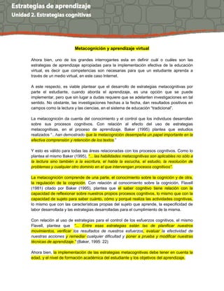 Metacognición y aprendizaje virtual
Ahora bien, uno de los grandes interrogantes esta en definir cuál o cuáles son las
estrategias de aprendizaje apropiadas para la implementación efectiva de la educación
virtual, es decir que competencias son necesarias para que un estudiante aprenda a
través de un medio virtual, en este caso Internet.
A este respecto, es viable plantear que el desarrollo de estrategias metacognitivas por
parte el estudiante, cuando aborda el aprendizaje, es una opción que se puede
implementar, pero que sin lugar a dudas requiere que se adelanten investigaciones en tal
sentido. No obstante, las investigaciones hechas a la fecha, dan resultados positivos en
campos como la lectura y las ciencias, en el sistema de educación “tradicional”.
La metacognición da cuenta del conocimiento y el control que los individuos desarrollan
sobre sus procesos cognitivos. Con relación al efecto del uso de estrategias
metacognitivas, en el proceso de aprendizaje, Baker (1995) plantea que estudios
realizados “...han demostrado que la metacognición desempeña un papel importante en la
efectiva comprensión y retención de los textos.”
Y esto es válido para todas las áreas relacionadas con los procesos cognitivos. Como lo
plantea el mismo Baker (1995), “... las habilidades metacognitivas son aplicables no sólo a
la lectura sino también a la escritura, el habla la escucha, el estudio, la resolución de
problemas y cualquier otro dominio en el que intervengan procesos cognitivos”.
La metacognición comprende de una parte, el conocimiento sobre la cognición y de otra,
la regulación de la cognición. Con relación al conocimiento sobre la cognición, Flavell
(1981) citado por Baker (1995), plantea que el saber cognitivo tiene relación con la
capacidad de reflexionar sobre nuestros propios procesos cognitivos, lo mismo que con la
capacidad de sujeto para saber cuánto, cómo y porqué realiza las actividades cognitivas,
lo mismo que con las características propias del sujeto que aprende, la especificidad de
labor desarrollada y las estrategias desarrolladas para el cumplimiento de la misma.
Con relación al uso de estrategias para el control de los esfuerzos cognitivos, el mismo
Flavell, plantea que “... Entre esas estrategias están las de planificar nuestros
movimientos, verificar los resultados de nuestros esfuerzos, evaluar la efectividad de
nuestras acciones y remediar cualquier dificultad y poner a prueba y modificar nuestras
técnicas de aprendizaje.” (Baker, 1995: 22)
Ahora bien, la implementación de las estrategias metacognitivas debe tener en cuenta la
edad, y el nivel de formación académica del estudiante y los objetivos del aprendizaje.
 