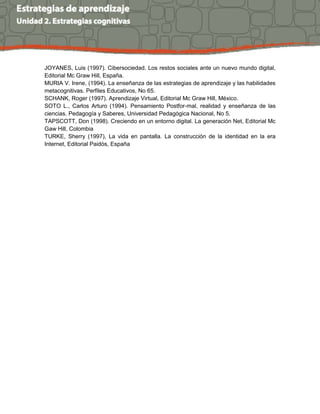 JOYANES, Luis (1997). Cibersociedad. Los restos sociales ante un nuevo mundo digital,
Editorial Mc Graw Hill, España.
MURIA V. Irene, (1994). La enseñanza de las estrategias de aprendizaje y las habilidades
metacognitivas. Perfiles Educativos, No 65.
SCHANK, Roger (1997). Aprendizaje Virtual, Editorial Mc Graw Hill, México.
SOTO L., Carlos Arturo (1994). Pensamiento Postfor-mal, realidad y enseñanza de las
ciencias. Pedagogía y Saberes, Universidad Pedagógica Nacional, No 5.
TAPSCOTT, Don (1998). Creciendo en un entorno digital. La generación Net, Editorial Mc
Gaw Hill, Colombia
TURKE, Sherry (1997), La vida en pantalla. La construcción de la identidad en la era
Internet, Editorial Paidós, España
 