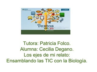 Tutora: Patricia Folco.
Alumna: Cecilia Degano.
Los ejes de mi relato:
Ensamblando las TIC con la Biología.
 