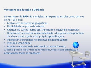 Vantagens da Educação a Distância 
As vantagens do EAD são múltiplas, tanto para as escolas como para os 
alunos. São elas: 
• Acabar com as barreiras geográficas; 
• Flexibilidade no plano de estudos; 
• Redução de custos (habitação, transporte e custos de materiais); 
• Desenvolver o senso de responsabilidade , disciplina e compromisso 
do aluno, a auto- gerir a sua própria aprendizagem; 
• Incorporar a tecnologia no processo de aprendizagem; 
• Evolução tecnológica; 
• Acesso a cada vez mais informação e conhecimento; 
A escola precisa incluir nos seus recursos, todas essas tenologias e 
acompanhar todas as mudanças. 
 