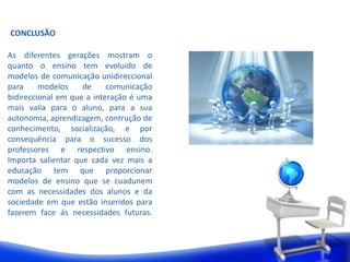 CONCLUSÃO 
As diferentes gerações mostram o 
quanto o ensino tem evoluido de 
modelos de comunicação unidireccional 
para modelos de comunicação 
bidireccional em que a interação é uma 
mais valia para o aluno, para a sua 
autonomia, aprendizagem, contrução de 
conhecimento, socialização, e por 
consequência para o sucesso dos 
professores e respectivo ensino. 
Importa salientar que cada vez mais a 
educação tem que proporcionar 
modelos de ensino que se cuadunem 
com as necessidades dos alunos e da 
sociedade em que estão inseridos para 
fazerem face ás necessidades futuras. 
 