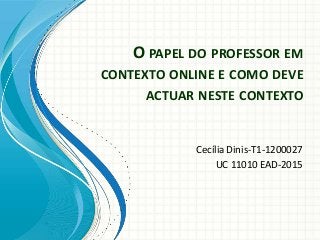 O PAPEL DO PROFESSOR EM
CONTEXTO ONLINE E COMO DEVE
ACTUAR NESTE CONTEXTO
Cecília Dinis-T1-1200027
UC 11010 EAD-2015
 