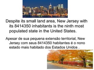 Despite its small land area, New Jersey with
its 8414350 inhabitants is the ninth most
populated state in the United States.
Apesar de sua pequena extensão territorial, New
Jersey com seus 8414350 habitantes é o nono
estado mais habitado dos Estados Unidos .
 