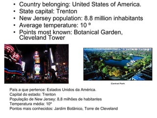 • Country belonging: United States of America.
• State capital: Trenton
• New Jersey population: 8.8 million inhabitants
• Average temperature: 10 º
• Points most known: Botanical Garden,
Cleveland Tower
País a que pertence: Estados Unidos da América.
Capital do estado: Trenton
População de New Jersey: 8,8 milhões de habitantes
Temperatura média: 10º
Pontos mais conhecidos: Jardim Botânico, Torre de Cleveland
 