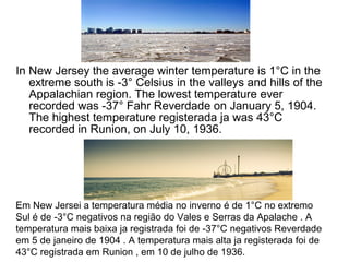 In New Jersey the average winter temperature is 1°C in the
extreme south is -3° Celsius in the valleys and hills of the
Appalachian region. The lowest temperature ever
recorded was -37° Fahr Reverdade on January 5, 1904.
The highest temperature registerada ja was 43°C
recorded in Runion, on July 10, 1936.
Em New Jersei a temperatura média no inverno é de 1°C no extremo
Sul é de -3°C negativos na região do Vales e Serras da Apalache . A
temperatura mais baixa ja registrada foi de -37°C negativos Reverdade
em 5 de janeiro de 1904 . A temperatura mais alta ja registerada foi de
43°C registrada em Runion , em 10 de julho de 1936.
 
