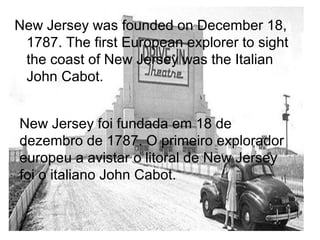 New Jersey was founded on December 18,
1787. The first European explorer to sight
the coast of New Jersey was the Italian
John Cabot.
New Jersey foi fundada em 18 de
dezembro de 1787. O primeiro explorador
europeu a avistar o litoral de New Jersey
foi o italiano John Cabot.
 