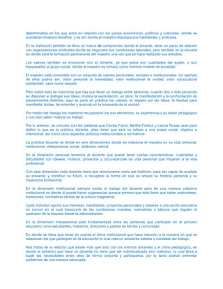 determinados en los que entra en relación con los juicios económicos, políticos y culturales, donde se
suscitaran diversos desafíos, y es ahí donde el maestro disputara sus habilidades y actitudes.
En la institución también se lleva un marco de compromiso donde el docente, tiene un pacto de relación
con organizaciones sindicales donde se negociara sus condiciones laborales, pero también en la escuela
es donde será la formación permanente del maestro una vez que se haya realizado sus estudios.
Los valores también se involucran con el docente, ya que estos son cualidades del sujeto, y son
traspasados al grupo social, donde el maestro es tomado como hombre modelo de sociedad.
El maestro está conectado con un conjunto de valores personales, sociales e institucionales. Un ejemplo
de ellos podría ser; Valor personal la honestidad, valor institucional la unidad, valor sociocultural
solidaridad, valor moral respeto.
Pero sobre todo se menciona que hay que llevar un dialogo entre personas, cuando dos o más personas
se disponen a dialogar sus ideas, implica la explicitación, es decir, la manifestación y la confrontación de
pensamientos distintos, aquí se pone en práctica los valores, el respeto por las ideas, la libertad para
manifestar dudas, de entender y avanzar en la búsqueda de la verdad.
Por medio del dialogo los maestros recuperaran los dos elementos: su experiencia y su saber pedagógico
y con esto saber mejorar su trabajo.
Por lo anterior, se vinculan con las palabras que Cecilia Fierro, Bertha Fortoul y Lesvia Rosas usan para
definir lo que es la práctica docente, ellas dicen que esta se refiere a una praxis social, objetiva e
intencional, así como otros aspectos políticos institucionales y normativos.
La práctica docente se divide en seis dimensiones donde se relaciona el maestro en su vida personal,
institucional, interpersonal, social, didáctica, valoral.
En la dimensión personal tenemos al docente que puede tener ciertas características, cualidades y
dificultades con ideales, motivos, proyectos y circunstancias de vida personal que imparten a la vida
profesional.
Con esta dimensión cada docente tiene que reconocerse como ser histórico, para ser capaz de analizar
su presente y construir su futuro, a recuperar la forma en que se enlaza su historia personal y su
trayectoria profesional.
En la dimensión institucional siempre existe el trabajo del docente pero de una manera colectiva
institucional en donde él puede hacer sugerencias aunque primero que todo tiene que saber costumbres,
tradiciones, normativas tácitas de la cultura magisterial.
Cada individuo aporta sus intereses, habilidades, proyectos personales y saberes a una acción educativa
en común en el cual transcurre de las condiciones mariales, normativas y labores que regulan el
quehacer de la escuela desde la administración.
En la dimensión interpersonal está fundamentada entre las personas que participan en el proceso
educativo como estudiantes, maestros, directores y padres de familia y comunidad.
En donde se tiene que tener en cuenta el clima institucional que hace mención a la manera en que se
relacionan los que participan en la educación lo cual crea un ambiente estable o inestable del trabajo.
Nos habla de la relación que existe más que todo con los mismos docentes y el clima pedagógico, en
donde el esfuerzo que hace un docente no tiene que ser individualizado sino colectivo: lo cual lleva a
suplir las necesidades entre ellos de forma conjunta y participativa, por lo tanto podrán enfrentar
problemas de una manera adecuada.
 
