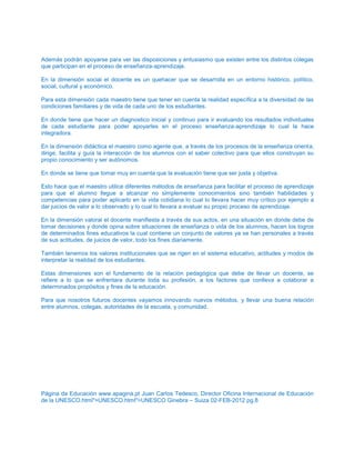 Además podrán apoyarse para ver las disposiciones y entusiasmo que existen entre los distintos colegas
que participan en el proceso de enseñanza-aprendizaje.
En la dimensión social el docente es un quehacer que se desarrolla en un entorno histórico, político,
social, cultural y económico.
Para esta dimensión cada maestro tiene que tener en cuenta la realidad específica a la diversidad de las
condiciones familiares y de vida de cada uno de los estudiantes.
En donde tiene que hacer un diagnostico inicial y continuo para ir evaluando los resultados individuales
de cada estudiante para poder apoyarles en el proceso enseñanza-aprendizaje lo cual la hace
integradora.
En la dimensión didáctica el maestro como agente que, a través de los procesos de la enseñanza orienta,
dirige, facilita y guía la interacción de los alumnos con el saber colectivo para que ellos construyan su
propio conocimiento y ser autónomos.
En donde se tiene que tomar muy en cuenta que la evaluación tiene que ser justa y objetiva.
Esto hace que el maestro utilice diferentes métodos de enseñanza para facilitar el proceso de aprendizaje
para que el alumno llegue a alcanzar no simplemente conocimientos sino también habilidades y
competencias para poder aplicarlo en la vida cotidiana lo cual lo llevara hacer muy crítico por ejemplo a
dar juicios de valor a lo observado y lo cual lo llevara a evaluar su propio proceso de aprendizaje.
En la dimensión valoral el docente manifiesta a través de sus actos, en una situación en donde debe de
tomar decisiones y donde opina sobre situaciones de enseñanza o vida de los alumnos, hacen los logros
de determinados fines educativos la cual contiene un conjunto de valores ya se han personales a través
de sus actitudes, de juicios de valor, todo los fines diariamente.
También tenemos los valores institucionales que se rigen en el sistema educativo, actitudes y modos de
interpretar la realidad de los estudiantes.
Estas dimensiones son el fundamento de la relación pedagógica que debe de llevar un docente, se
refiere a lo que se enfrentara durante toda su profesión, a los factores que conlleva a colaborar a
determinados propósitos y fines de la educación.
Para que nosotros futuros docentes vayamos innovando nuevos métodos, y llevar una buena relación
entre alumnos, colegas, autoridades de la escuela, y comunidad.
Página da Educación www.apagina.pt Juan Carlos Tedesco, Director Oficina Internacional de Educación
de la UNESCO.html">UNESCO.html">UNESCO Ginebra – Suiza 02-FEB-2012 pg.8
 