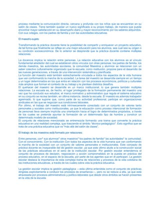 proceso mediante la comunicación directa, cercana y profunda con los niños que se encuentran en su
salón de clases. Tiene también quedar un nuevo significado a su propio trabajo, de manera que pueda
encontrar mayor satisfacción en su desempeño diario y mayor reconocimiento por los saberes adquiridos.
Con sus colegas, con los padres de familia y con tas autoridades educativas.
EEll mmaaeessttrroo--ssuujjeettoo
Transformando la práctica docente tiene la posibilidad de compartir y enriquecer un proyecto educativo,
de tal forma que finalmente se refleje en una mejor educación para los alumnos, sea cual sea su origen o
su condición socioeconómica. De lo anterior se desprende que la práctica docente contiene múltiples
relaciones:
La docencia implica la relación entre personas. La relación educativa con los alumnos es el vínculo
fundamental alrededor del cual se establecen otros vínculos con otras personas: los padres de familia, los
demás maestros, las autoridades escolares, la comunidad Maestros y alumnos se relacionan con un
saber colectivo culturalmente organizado que la escuela, como institución, propone para el desarrollo de
las nuevas generaciones, a través de una intervención sistemática y planificada.
La función del maestro está también estrechamente vinculada a todos los aspectos de la vida humana
que van conformando la marcha de la sociedad. La tarea del maestro se desarrolla siempre en un tiempo
y un lugar determinados en los que entra en relación con los procesos económicos, políticos y culturales
más amplios que forman el contexto de su trabajo y le plantean distintos desafíos.
El quehacer del maestro se desarrolla en un marco institucional, lo que genera también múltiples
relaciones. La escuela es, de hecho, el lugar privilegiado de la formación permanente del maestro una
vez que ha concluido sus estudios; el marco normativo y administrativo que regula el sistema educativo
en su conjunto se recrea también, en última instancia, desde la escuela. El maestro es además trabajador
agremiado, lo que supone que, como parte de su actividad profesional, participe en organizaciones
sindicales en las que se negocian sus condiciones laborales.
Por último, el trabajo del maestro está intrínsecamente conectado con un conjunto de valores tanto
personales y sociales como institucionales, ya que la educación como proceso intencional de formación
de personas lleva siempre implícita una orientación hacia el logro de determinados propósitos, a través
de los cuales se pretende apuntar la formación de un determinado tipo de hombre y construir un
determinado modelo de sociedad.
El conjunto de relaciones mencionado se entremezcla formando una trama que convierte la práctica
educativa en una realidad compleja, que trasciende el ámbito “técnico-pedagógico". Esto significa que se
trata de una práctica educativa que va "más allá del salón de clases”.
EEll ttrraabbaajjoo ddee llooss mmaaeessttrrooss eessttáá ffoorrmmaaddoo ppoorr rreellaacciioonneess::
Entre personas, con* sus alumnos* otros maestros* los padres de familia* las autoridades* la comunidad.
Con el conocimiento, Con la institución Con todos los aspectos de la vida humana que van conformando
la marcha de la sociedad con un conjunto de valores personales e institucionales. Este concepto de
práctica docente es inseparable del de gestión escolar, ya que este último alude a la construcción social
de las prácticas educativas en el seno de la institución escolar. Por gestión escolar entendemos el
conjunto de procesos de decisión, negociación y acción comprometidos en la puesta en práctica del
proceso educativo, en el espacio de la escuela, por parte de los agentes que en él participan. La gestión
escolar destaca la importancia de esta compleja trama de relaciones y procesos de la vida cotidiana de
las instituciones educativas, a través de los cuales cobra vida la práctica educativa.
La gestión escolar implica la gestión pedagógica —esta última entendida como el conjunto de prácticas
dirigidas explícitamente a conducir los procesos de enseñanza—, pero no se reduce a ella, ya que está
atravesada por procesos administrativos y político-laborales que desde otros ámbitos se hacen presentes
en la vida de la escuela.
 