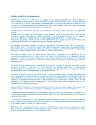 AAnnáálliissiiss ccrrííttiiccoo ddee llaa pprrááccttiiccaa ddoocceennttee..
En México y en otros países del mundo han surgido diversas propuestas de formación de maestros que
tienen en común el estar estructuradas alrededor del análisis de la práctica docente. Lejos de constituir
“un nuevo estilo” o “moda” para abordar los problemas de la formación de maestros en ejercicio, este
conjunto de propuestas surge Cómo resultado de la crítica a los enfoques positivistas e instrumentalistas
que abordan el proceso educativo sólo en su exterioridad.
Las propuestas de formación basadas en el análisis de (la práctica tienen en común los siguientes
puntos:
Ofrecen una concepción de la educación como quehacer social multídeterminado, tanto por las
condiciones económicas, políticas, sociales y culturales en que se desarrolla, como por los aspectos
subjetivos implicados en la actuación de los distintos agentes que participan de este proceso.
Reconocen el espacio educativo como un ámbito de conflicto en el quela actuación de individuos y de
grupos está determinada por el logro de distintos intereses y propósitos.
La mayor parte de estos enfoques reconoce la capacidad de la educación como fuerza conservadora,
pero también cree en su potencial Transformador, dada su capacidad para producir nuevos significados,
para formar una nueva conciencia crítica que permita la actuación y la transformación de situaciones
opresivas, así como el ejercicio de las facultades de pensamiento racional.
Conciben al maestro como un sujeto activo, participativo, consciente de su realidad y de los
condicionantes que actúan sobre ella, y admiten que a través de la reflexión y de la indagación sobre su
quehacer, el docente es capaz de introducirse en un proceso auténticamente creativo e innovador que
contribuya a mejorar su desempeño como educador.* La “perspectiva práctica" recorre la mayor parre de
estos enfoques.
En cuanto a la concepción sobre los procesos de formación, destacan el papel de los sujetos en sus
procesos formativos y reconocen la importancia de los aspectos personales y profesionales
comprometidos en este proceso; de ahí que otorguen un lugar importante a la expresión de las
capacidades de sentir, de comprender y de actuar del maestro.
Privilegian la reflexión en el proceso de formación y priorizan el análisis de lo cotidiano Cómo plataforma
de investigación de la práctica docente a través de la reflexión sobre situaciones. Enfatizan la idea de
“saber docente" para comprender la relación del sujeto con su práctica.* El propósito de la Formación es
adquirir la capacidad de reflexionar sobre la propia experiencia, de reelaborarla. La teoría aporta nuevos
elementos a la reflexión sobre la experiencia, lo que permite hacer nuevas interpretaciones de las
situaciones y problemas de la práctica.
Los ámbitos de Intervención de los procesos formativos son los escenarios propios del quehacer del
maestro, esto es, los discursos, las prácticas y los espacios organizativos en que éstos se dan.
Desde esta perspectiva, la reflexión que proponemos sobre la práctica docente supone un análisis crítico
en el que se reconozcan todos los elementos que se reflejan en ella, desagregándolos, pero sin perderla
noción de su totalidad.
Al reconocer la interrelación de estos elementos, habrá que distinguir entre los que provienen del entorno
social e institucional que enmarca la tarea del maestro y los que son propios del espacio privado del aula,
en el cual los maestros actúan con mayor libertad.
El análisis crítico conducirá entonces a reconocer contradicciones, equivocaciones y aciertos, y, sobre
todo, a ubicarse personalmente en él: entender, analizar y revisar el alcance de las actitudes y acciones
propias, siempre en función de la educación de los niños.
 