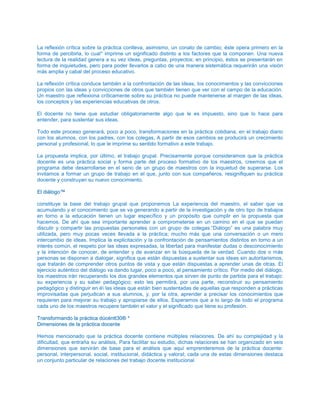 La reflexión crítica sobre la práctica conlleva, asimismo, un conato de cambio; éste opera primero en la
forma de percibirla, lo cual* imprime un significado distinto a los factores que la componen. Una nueva
lectura de la realidad genera a su vez ideas, preguntas, proyectos; en principio, éstos se presentarán en
forma de inquietudes, pero para poder llevarlos a cabo de una manera sistemática requerirán una visión
más amplia y cabal del proceso educativo.
La reflexión crítica conduce también a la confrontación de las ideas, los conocimientos y las convicciones
propios con las ideas y convicciones de otros que también tienen que ver con el campo de la educación.
Un maestro que reflexiona críticamente sobre su práctica no puede mantenerse al margen de las ideas,
los conceptos y las experiencias educativas de otros.
El docente no tiene que estudiar obligatoriamente algo que le es impuesto, sino que lo hace para
entender, para sustentar sus ideas.
Todo este proceso generará, poco a poco, transformaciones en la práctica cotidiana, en el trabajo diario
con los alumnos, con los padres, con los colegas, A partir de esos cambios se producirá un crecimiento
personal y profesional, lo que le imprime su sentido formativo a este trabajo.
La propuesta implica, por último, el trabajo grupal. Precisamente porque consideramos que la práctica
docente es una práctica social y forma parte del proceso formativo de los maestros, creemos que el
programa debe desarrollarse en el seno de un grupo de maestros con la inquietud de superarse. Los
invitamos a formar un grupo de trabajo en el que, junto con sus compañeros, resignifiquen su práctica
docente y construyan su nuevo conocimiento.
EEll ddiiáállooggoo™™
constituye la base del trabajo grupal que proponemos La experiencia del maestro, el saber que va
acumulando y el conocimiento que se va generando a partir de la investigación y de otro tipo de trabajos
en torno a la educación tienen un lugar específico y un propósito que cumplir en la propuesta que
hacemos. De ahí que sea importante aprender a comprometerse en un camino en el que se puedan
discutir y compartir las propuestas personales con un grupo de colegas.“Diálogo” es una palabra muy
utilizada, pero muy pocas veces llevada a la práctica; mucho más que una conversación o un mero
intercambio de ideas, Implica la explicitación y la confrontación de pensamientos distintos en torno a un
interés común, el respeto por las ideas expresadas, la libertad para manifestar dudas o desconocimiento
y la intención de conocer, de entender y de avanzar en la búsqueda de la verdad. Cuando dos o más
personas se disponen a dialogar, significa que están dispuestas a sustentar sus ideas sin autoritarismos,
que tratarán de comprender otros puntos de vista y que están dispuestas a aprender unas de otras. El
ejercicio auténtico del diálogo va dando lugar, poco a poco, al pensamiento crítico. Por medio del diálogo,
los maestros irán recuperando los dos grandes elementos que sirven de punto de partida para el trabajo:
su experiencia y su saber pedagógico; esto les permitirá, por una parte, reconstruir su pensamiento
pedagógico y distinguir en é las ideas que están bien sustentadas de aquellas que responden a prácticas
improvisadas que perjudican a sus alumnos, y, por la otra, aprender a precisar los conocimientos que
requieren para mejorar su trabajo y apropiarse de ellos. Esperamos que a lo largo de todo el programa
cada uno de los maestros recupere también el valor y el significado que tiene su profesión.
TTrraannssffoorrmmaannddoo llaa pprrááccttiiccaa ddúúccéénntttt3300®® **
DDiimmeennssiioonneess ddee llaa pprrááccttiiccaa ddoocceennttee
Hemos mencionado que la práctica docente contiene múltiples relaciones. De ahí su complejidad y la
dificultad, que entraña su análisis, Para facilitar su estudio, dichas relaciones se han organizado en seis
dimensiones que servirán de base para el análisis que aquí emprenderemos de la práctica docente:
personal, interpersonal, social, institucional, didáctica y valoral; cada una de estas dimensiones destaca
un conjunto particular de relaciones del trabajo docente institucional
 