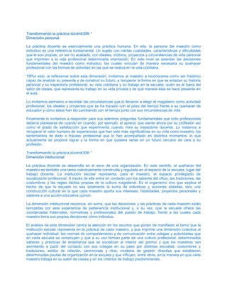 TTrraannssffoorrmmaannddoo llaa pprrááccttiiccaa ddúúccéénntttt3300®® **
DDiimmeennssiióónn ppeerrssoonnaall
La práctica docente es esencialmente una práctica humana. En ella, la persona del maestro como
individuo es una referencia fundamental. Un sujeto con ciertas cualidades, características y dificultades
que le son propias; un ser no acabado, con ideales, motivos, proyectos y circunstancias de vida personal
que imprimen a la vida profesional determinada orientación. En este nivel se asientan las decisiones
fundamentales del maestro como individuo, las cuales vinculan de manera necesaria su quehacer
profesional con las formas de actividad en las que se realiza en la vida cotidiana.
15Por esto, al reflexionar sobre esta dimensión, invitamos al maestro a reconocerse como ser histórico
capaz de analizar su presente y de construir su futuro, a recuperar la forma en que se enlazan su historia
personal y su trayectoria profesional, su vida cotidiana y su trabajo en la escuela: quién es él fuera del
salón de clases, qué representa su trabajo en su vida privada y de qué manera ésta se hace presente en
el aula.
Lo invitamos asimismo a recordar las circunstancias que lo llevaron a elegir el magisterio como actividad
profesional; los ideales y proyectos que se ha trazado con el paso del tiempo frente a su quehacer de
educador y cómo éstos han ido cambiando con el tiempo junto con sus circunstancias de vida.
Finalmente lo invitamos a responder para sus adentros preguntas fundamentales que todo profesionista
debería plantearse de cuando en cuando, por ejemplo, el aprecio que siente ahora por su profesión así
como el grado de satisfacción que experimenta cuando mira su trayectoria docente. Lo instamos a
recuperar el valor humano de experiencias que han sido más significativas en su vida como maestro; los
sentimientos de éxito o fracaso profesional que lo han acompañado en distintos momentos; lo que
actualmente se propone lograr y la forma en que quisiera verse en un futuro cercano de cara a su
profesión.
Transformando la práctica dúcéntt30® *
DDiimmeennssiióónn iinnssttiittuucciioonnaall
La práctica docente se desarrolla en el seno de una organización. En este sentido, el quehacer del
maestro es también una tarea colectivamente construida y regulada en el espacio de la escuela, lugar del
trabajo docente. La institución escolar representa, para el maestro, el espacio privilegiado de
socialización profesional. A través de ella entra en contacto con los saberes del oficio, las tradiciones, las
costumbres y las reglas tácitas propias de la cultura magisterial. Es el organismo vivo que explica el
hecho de que la escuela no sea solamente la suma de individuos y acciones aisladas, sino una
construcción cultural en la que cada maestro aporta sus intereses, habilidades, proyectos personales y
saberes a una acción educativa común.
La dimensión institucional reconoce, en suma, que las decisiones y las prácticas de cada maestro están
tamizadas por esta experiencia de pertenencia institucional y, a su vez, que la escuela ofrece las
coordenadas fraternales, normativas y profesionales del puesto de trabajo, frente a las cuales cada
maestro toma sus propias decisiones cómo individuo.
El análisis de esta dimensión centra la atención en los asuntos que ponen de manifiesto el tamiz que la
institución escolar representa en la práctica de cada maestro, y que imprime una dimensión colectiva al
quehacer individual: las normas de comportamiento y de comunicación entre colegas y autoridades que
en cada escuela se construyen y que a su vez forman parte de una cultura profesional; determinados
saberes y prácticas de enseñanza que se socializan al interior del gremio y que los maestros van
asimilando a partir del contacto con sus colegas en su paso por distintas escuelas; costumbres y
tradiciones, estilos de relación, ceremonias y ritos; modelos de gestión directiva que establecen
determinadas pautas de organización en la escuela y que influyen, entre otros, en la manera en que cada
maestro trabaja en su salón de ciases y en los criterios de trabajo predominantes.
 