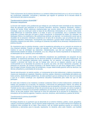 Todo el dinamismo de la práctica docente en su contexto institucional transcurre a su vez en el marco de
las condiciones materiales, normativas y laborales que regulan el quehacer de la escuela desde la
administración del sistema educativo.
TTrraannssffoorrmmaannddoo llaa pprrááccttiiccaa ddúúccéénntttt3300®® **
DDiimmeennssiióónn iinntteerrppeerrssoonnaall
La función del maestro como profesional que trabaja en una institución está cimentada en las relaciones
entre las personas que participan en el proceso educativo: alumnos, maestros, directores, madres y
padres de familia. Estas relaciones interpersonales que ocurren dentro de la escuela son siempre
complejas, pues se construyen sobre la base de las diferencias individuales en un marco institucional;
estas diferencias no solamente atañen a la edad, el sexo o la escolaridad, sino a cuestiones menos
evidentes a primera vista pero de igual o mayor importancia: la diversidad de metas, los intereses, las
ideologías frente a la enseñanza y las preferencias políticas, por ejemplo. La construcción social que es
resultado de la actuación individual y colectiva en el seno de la escuela y que se produce de cara al
quehacer educativo institucional, reconociendo que individuos y grupos tienen diversas perspectivas y
propósitos respecto de este último, constituye el contenido de análisis de la dimensión interpersonal de la
práctica docente.
Su importancia para la práctica docente y para la experiencia educativa en su conjunto es enorme en
muy diversos sentidos, Cuando se habla, por ejemplo, del “clima institucional", se hace alusión a la
manera en que se entretejen las relaciones- interpersonales, que dan por resultado un ambiente
relativamente estable de trabajo. El ambiente, a su vez, influye de manera importante en la disposición y
el desempeño de los maestros como individuos.
Todos sabemos que un clima hostil o indiferente empobrece las posibilidades de actuación de los
maestros; la experiencia educativa de los alumnos también se alimenta de este clima institucional. Sin
embargo, no es importante solamente como resultado. Es, en esencia,, el esfuerzo diario de cada
maestro y proviene del hecho de que no trabaja solo, sino en un espacio colectivo que lo pone
continuamente en la necesidad de ponerse de acuerdo con otros, de tomar decisiones conjuntas, de
participar en acciones, de construir proyectos o de disentir frente a lo que otros colegas dicen y hacen;
que le exigen encarar diversos tipos de problemas y ocupar determinada posición ante los alumnos, los
demás compañeros y autoridades de la escuela.
Siendo esta dimensión, en estricto sentido, un componente de la vida institucional, y dada su importancia,
merece ser analizada por separado. Maestros, alumnos, padres, directivos y autoridades del sistema son
todos actores, desde distintas plataformas, de este acontecer que se construye día con día en la escuela
y que en sí mismo constituye una experiencia educativa fundamental para rodos los que en ella
participan.
En este caso invitamos a los maestros a analizar cuestiones Cómo el clima institucional o ambiente de
trabajo que prevalece en la escuela, los espacios y estructuras de participación interna, los estilos de
comunicación formal e informal, los tipos de problemas que se presentan y la forma en que se resuelven.
También se los insta a caracterizar el tipo de convivencia que se da en la escuela, así como el grado en
que los distintos miembros se encuentran satisfechos con las formas de relación que prevalecen. Y, por
último, se les pide analizar cómo repercute el clima de relaciones de la escuela en la disposición y el
entusiasmo de los distintos agentes: maestros, alumnos, directivos, administrativos y padres de familia.
Transformando la práctica dúcéntt30® *
DDiimmeennssiióónn ssoocciiaall
El trabajo docente es un quehacer que se desarrolla en un entorno histórico, político, social, geográfico,
cultural y económico particular, que le imprime ciertas exigencias y que al mismo tiempo es el espacio de
incidencia más inmediato de su labor. Este entorno, que de manera genérica supone un conjunto de
condiciones y demandas para la escuela, representa, no obstante, para cada maestro, una realidad
 
