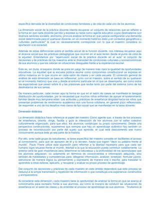 específica derivada de la diversidad de condiciones familiares y de vida de cada uno de los alumnos.
La dimensión social de la práctica docente intenta recuperar un conjunto de relaciones que se refieren a
la forma en que cada docente percibe y expresa su tarea como agente educativo cuyos destinatarios son
diversos sectores sociales; asimismo, procura analizar la forma en que parece configurarse una demanda
social determinada para el quehacer docente, en un momento histórico dado y en contextos geográficos y
culturales particulares* la cual no necesariamente corresponde con lo que el maestro considera su
aportación a la sociedad.
Además de estas definiciones sobre el sentido social de la función docente, nos interesa recuperar aquí
el alcance social que las prácticas pedagógicas que ocurren en el aula tienen desde el punto de vista de
la equidad. Entendemos por “repercusión social de la práctica docente en el aula” el conjunto de
decisiones y de prácticas de los maestros ante la diversidad de condiciones culturales y socioeconómicas
de sus alumnos y que los colocan en situaciones desiguales frente a la experiencia escolar.
Este es, sin duda, el espacio donde se pone en juego de manera más clara la igualdad de oportunidades
educativas. La equidad que la escuela pública asume como compromiso constitucional se expresa en
última instancia en lo que ocurre en cada salón de clases y en cada escuela. El contenido general de
análisis de esta dimensión se basa en reflexionar, junto con el maestro, sobre el sentido de su quehacer
en el momento histórico que vive y desde el entorno particular en el que se desempeña, así como sobre
las expectativas que pesan sobre él y las presiones que recibe tanto por parte del sistema como de los
destinatarios de sus tareas.
De manera particular, cabe revisar aquí la forma en que en el salón de ciases se manifiesta la desigual
distribución de oportunidades, por la necesidad que muchos niños enfrentan de apoyar el sostenimiento
familiar desde muy temprana edad. Las actitudes y prácticas de enseñanza dirigidas hacia los niños que
presentan problemas de rendimiento académico son una forma cotidiana, en general poco reflexionada,
de responder a uno de los desafíos más claros de tipo social que se manifiestan en la tarea docente.
DDiimmeennssiióónn ddiiddááccttiiccaa
La dimensión didáctica hace referencia al papel del maestro Cómo agente que, a través de los procesos
de enseñanza, orienta, dirige, facilita y guía la interacción de los alumnos con el saber colectivo
culturalmente organizado, para que ellos, los alumnos, construyan su propio conocimiento. Desde una
perspectiva constructivista, suponemos que siempre que hay un aprendizaje auténtico hay también un
proceso de reconstrucción por parte del sujeto que aprende, el cual está descubriendo ese nuevo
conocimiento aunque éste ya sea parte de la historia.
Por ello, ante cada grupo de estudiantes, la tarea específica del maestro consiste en facilitarles el acceso
al conocimiento, para que se apropien de él y lo recreen, hasta que logren "decir su palabra frente al
mundo”. Paulo Freire utiliza esta expresión para referirse a la libertad necesaria para que cada ser
humano logre situarse frente al mundo, libertad a la que la educación puede contribuir notablemente. Lo
anterior será de gran importancia para determinar la naturaleza y la profundidad de los aprendizajes que
los alumnos adquieran, no solamente en términos de conocimientos e información adquirida, sino
también de habilidades y competencias para: allegarse información, analizar, sintetizar, formular juicios,
estructurar de manera lógica su pensamiento y expresarlo de manera oral o escrita; para trasladar lo
aprendido a otras esferas, aplicarlo, y recuperar y evaluar su propio proceso de aprendizaje.
Del conjunto de decisiones y prácticas de cada maestro en este ámbito dependerá que este proceso se
reduzca a la simple transmisión y repetición de información o que constituya una experiencia constructiva
y enriquecedora.
Al considerar esta dimensión, cada maestro tiene la oportunidad de analizar la forma en que se acerca al
conocimiento para recrearlo frente a sus alumnos, así como la manera de conducir las situaciones de
enseñanza en el salón de clases y de entender el proceso de aprendizaje de sus alumnos. "Invitamos al
 