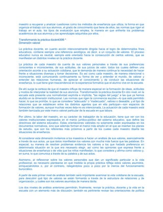maestro a recuperar y analizar cuestiones como los métodos de enseñanza que utiliza, la forma en que
organiza el trabajo con sus alumnos, el grado de conocimiento que tiene de ellos, las normas que rigen el
trabajo en el aula, los tipos de evaluación que emplea, la manera en que enfrenta los problemas
académicos de sus alumnos y los aprendizajes adquiridos por ellos.
TTrraannssffoorrmmaannddoo llaa pprrááccttiiccaa ddúúccéénntttt3300®® **
DDiimmeennssiióónn vvaalloorraall
La práctica docente, en cuanto acción intencionalmente dirigida hacia el logro de determinados fines
educativos, contiene siempre una referencia axiológica, es decir, a un conjunto de valores. El proceso
educativo nunca es neutral, siempre está orientado hacia la consecución de ciertos valores, que se
manifiestan en distintos niveles en la práctica docente.
La práctica de cada maestro da cuenta de sus valores personales a través de sus preferencias
conscientes e inconscientes, de sus actitudes, de sus juicios de valor, todos los cuales definen una
orientación acorde a su actuación cotidiana, que le demanda de manera continua la necesidad de hacer
frente a situaciones diversas y tomar decisiones. Es así como cada maestro, de manera intencional o
inconsciente, está comunicando continuamente su forma de ver y entender el mundo, de valorar y
entender las relaciones humanas, de apreciar el conocimiento y de conducir las situaciones de
enseñanza, lo cual tiene gran trascendencia en la experiencia formativa que el alumno vive en la escuela.
De ahí surge la certeza de que el maestro influye de manera especial en la formación de ideas, actitudes
y modos de interpretar la realidad de sus alumnos. Transformando la práctica docente En otro nivel, en la
escuela está presente una normatividad explícita e implícita, "las reglas del juego” a las que ya hemos
aludido en la dimensión institucional. Las normas que rigen la convivencia escolar—lo que está permitido
hacer, lo que se prohíbe, lo que se considera "adecuado” o “inadecuado”, valioso o deseable, y el tipo de
relaciones que se establecen entre los distintos agentes que en ella participan—son espacios de
formación de valores, aunque muchas veces ésta no es intencionada, La actuación de cada maestro está
también tamizada por este marco valoral particular de la escuela en que labora.
Por último, la labor del maestro, en su carácter de trabajador de la educación, tiene que ver con los
valores institucionales expresados en el marco jurídico-político del sistema educativo, que define las
directrices del sistema educativo. Estas orientaciones valórales no solamente están expresadas en los
documentos normativos, sino que además forman el marco más amplio en el que se insertan los planes
de estudio, que son los referentes más próximos a partir de los cuales cada maestro diseña las
situaciones de enseñanza.
Al considerar esta dimensión invitamos a los maestros a hacer un análisis de sus valores, esencialmente
a través de sus actos, ya que éstos manifiestan los valores con mucha más fuerza que las palabras. En
especial, su manera de resolver problemas evidencia los valores a los que hadado preferencia en
determinada situación en la que era necesario elegir, así como las opiniones que expresa frente a
situaciones de enseñanza o de vida que los niños manifiestan; lo que considera y afirma como valioso y,
en suma, lo que comunica a través de su palabra y de sus actos.
Asimismo, al reflexionar sobre los valores personales que dan un significado particular a la vida
profesional, es necesario plantearse en qué medida la propia práctica refleja estos valores asumidos,
enriqueciéndolos o, por el contrario, relegándolos poco a poco por la inercia del funcionamiento
burocrático.
A partir de este primer nivel de análisis también será importante examinar la vida cotidiana de la escuela,
para descubrir qué tipo de valores se están formando a través de la estructura de relaciones y de
organización, y cuáles son los valores asumidos de manera tácita.
Los dos niveles de análisis anteriores permitirán, finalmente, revisar la práctica, docente y la vida en la
escuela con un elemento más de discusión; también es pertinente revisar las orientaciones de política
 
