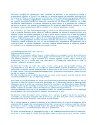 educativa —constitución, reglamentos, leyes generales de educación y su expresión en planes y
programas de estudio y de formación de docentes— y las declaraciones internacionales sobre derechos
humanos y derechos de los niños, que son una referencia valoral más amplía para el quehacer educativo
en su conjunto, Relación pedagógica Con el término "relación pedagógica” designamos la forma en que
se expresan de manera conjunta las relaciones contenidas en las dimensiones anteriores, las cuales
caracterizan específicamente la práctica educativa de cada maestro y le imprimen una orientación
particular a la relación que establece con sus alumnos. En la relación pedagógica se evidencia la forma
en la que el maestro vive su función Cómo educador en el marco de la institución escolar.
De la manera en que cada maestro logre integrar y armonizar las dimensiones mencionadas dependerá
que su práctica educativa tienda hacia una relación opresora, de dominio e imposición hacia sus
alumnos, o hacia una relación liberadora en la que se recree el conocimiento sobre la base del respeto y
el apoyo mutuos en el proceso de desarrollo personal, tanto de sus alumnos como personal. Por esta
razón es fundamental examinar la práctica docente prestando especial atención a la relación pedagógica,
pues ésta constituye la parte culminante del análisis de todas las dimensiones (la figura 1.1 muestra los
contenidos básicos de análisis en cada una de las dimensiones). Proponemos las dimensiones de la
práctica docente y la relación pedagógica como una pauta de análisis para que, al reflexionar sobre la
docencia y construir paulatinamente una nueva práctica, distinta.
TRASFORMANDO LA PRÁCTICA DOCENTE.
Concepto práctica docente.
Hablar sobre el concepto de práctica docente es algo relativamente nuevo para nuestra generación, para
algunos ser maestro es solo pararse frente al grupo, pero la realidad es otra, nadie dijo que sería fácil ya
que seremos modelos a seguir, sabemos que seremos agentes sociales porque tenemos que
enfrentarnos cada día a nuevos retos que como resultado se refleje una mejor educación para los
alumnos y porque no, a nosotros mismos.
La labor del maestro no están fácil como muchos creen, pues esta profesión conlleva una
responsabilidad la cual debe de ser asumida con profesionalismo, requiere de tolerancia, paciencia,
sensibilidad, para poder atender las necesidades de aprendizaje de los alumnos, la demanda social que
lo rodea, cultural y económicamente en la que se encuentra, y expuesto cotidianamente a las condiciones
de vida con quienes se relaciona.
Por ello, entendemos que la práctica docente es una praxis social, es decir, aprender cada día de la
sociedad, donde tenemos que ser objetivos y realistas.
El docente de hoy debe plantear una formación con procesos participativos y democráticos; por ello, la
formación en derechos humanos, la paz y la democracia, son fundamentales. Ya que se les presentaran
situaciones donde se tendrá que involucrar el docente. Se encontraran con diferentes contextos. Es decir
responder a los agentes implicados en el proceso maestro alumnos, autoridades educativas y padres de
familia, así como los aspectos políticos e institucionales, administrativos y normativos.
La docencia se destaca el conjunto de relaciones formando una trama que convierte la práctica educativa
en una realidad más común que viven los docentes al momento de su labor.
La docencia implica la relación entre personas, como además, de padres de familia, alumnos y
autoridades, se presentara la relación entre la comunidad fuera de la institución, esto se presentara mas
en lugares donde toman al maestro como líder en las comunidades.
De la misma manera, el maestro los alumnos y la institución deben de proponer el desarrollo de la
educación donde les permitan comunicarse con la ciencia y el arte, con las tradiciones históricas y éticas,
producidas no solo en nuestra sociedad, sino en otras, donde se refleje y se mantengan la intervención
de un seguimiento y una planificación para las nuevas generaciones.
En la vida cotidiana también se presenta el docente, ya que está estrechamente vinculado con ese papel,
es la que va conformando la marcha de la sociedad, porque conlleva siempre a un tiempo y un lugar
 