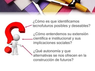 ¿Cómo es que identificamos
tecnofuturos posibles y deseables?
¿Cómo entendemos su extensión
científica e institucional y sus
implicaciones sociales?
¿Qué autonomía y que
alternativas se nos ofrecen en la
construcción de futuros?
 