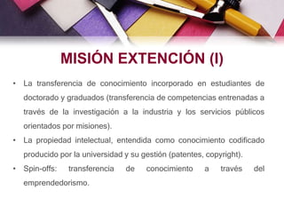 • La transferencia de conocimiento incorporado en estudiantes de
doctorado y graduados (transferencia de competencias entrenadas a
través de la investigación a la industria y los servicios públicos
orientados por misiones).
• La propiedad intelectual, entendida como conocimiento codificado
producido por la universidad y su gestión (patentes, copyright).
• Spin-offs: transferencia de conocimiento a través del
emprendedorismo.
MISIÓN EXTENCIÓN (I)
 