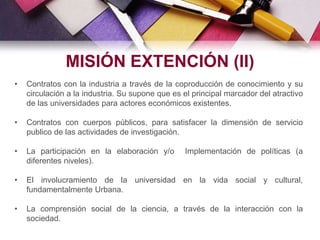 • Contratos con la industria a través de la coproducción de conocimiento y su
circulación a la industria. Su supone que es el principal marcador del atractivo
de las universidades para actores económicos existentes.
• Contratos con cuerpos públicos, para satisfacer la dimensión de servicio
publico de las actividades de investigación.
• La participación en la elaboración y/o Implementación de políticas (a
diferentes niveles).
• El involucramiento de la universidad en la vida social y cultural,
fundamentalmente Urbana.
• La comprensión social de la ciencia, a través de la interacción con la
sociedad.
MISIÓN EXTENCIÓN (II)
 