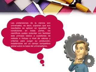 Las pretensiones de la ciencia son
universales, es decir, suponen que sus
resultados se aplican en igualdad de
condiciones en todas partes, los
científicos suelen extender con facilidad
este principio básico a cuestiones de
método e incluso a nivel de valores y
criterios para juzgar su producción,
instalándose así un campo competitivo
global sobre la base del universalismo.
 