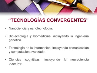 • Nanociencia y nanotecnología.
• Biotecnología y biomedicina, incluyendo la ingeniería
genética.
• Tecnología de la información, incluyendo comunicación
y computación avanzada.
• Ciencias cognitivas, incluyendo la neurociencia
cognitiva.
“TECNOLOGÍAS CONVERGENTES”
 