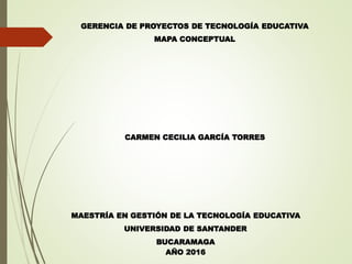 GERENCIA DE PROYECTOS DE TECNOLOGÍA EDUCATIVA
MAPA CONCEPTUAL
MAESTRÍA EN GESTIÓN DE LA TECNOLOGÍA EDUCATIVA
UNIVERSIDAD DE SANTANDER
BUCARAMAGA
AÑO 2016
CARMEN CECILIA GARCÍA TORRES
 