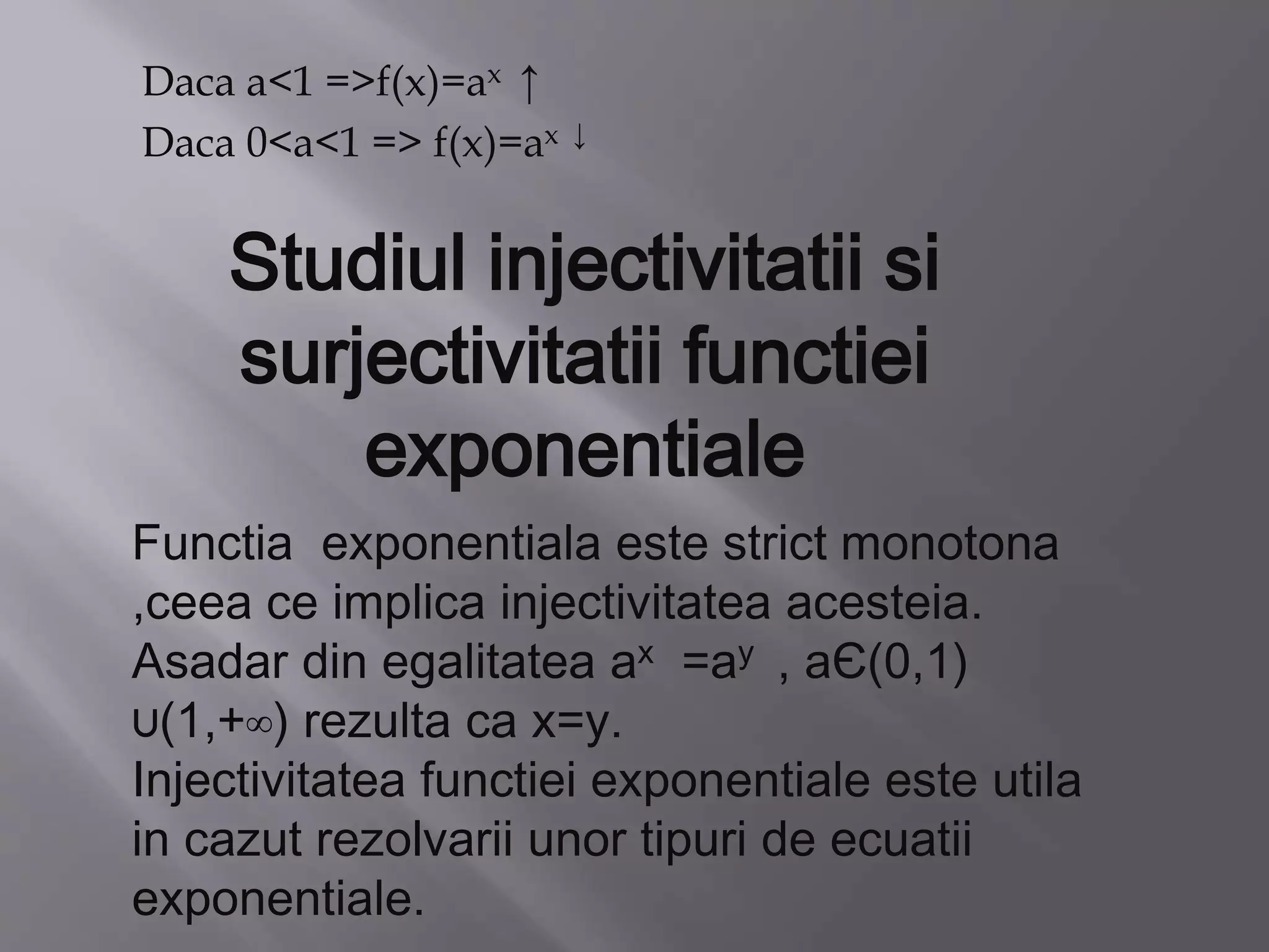Daca a<1 =>f(x)=ax ↑
Daca 0<a<1 => f(x)=ax ↓
Studiul injectivitatii si
surjectivitatii functiei
exponentiale
Functia exponentiala este strict monotona
,ceea ce implica injectivitatea acesteia.
Asadar din egalitatea ax =ay , aЄ(0,1)
∪(1,+∞) rezulta ca x=y.
Injectivitatea functiei exponentiale este utila
in cazut rezolvarii unor tipuri de ecuatii
exponentiale.
 