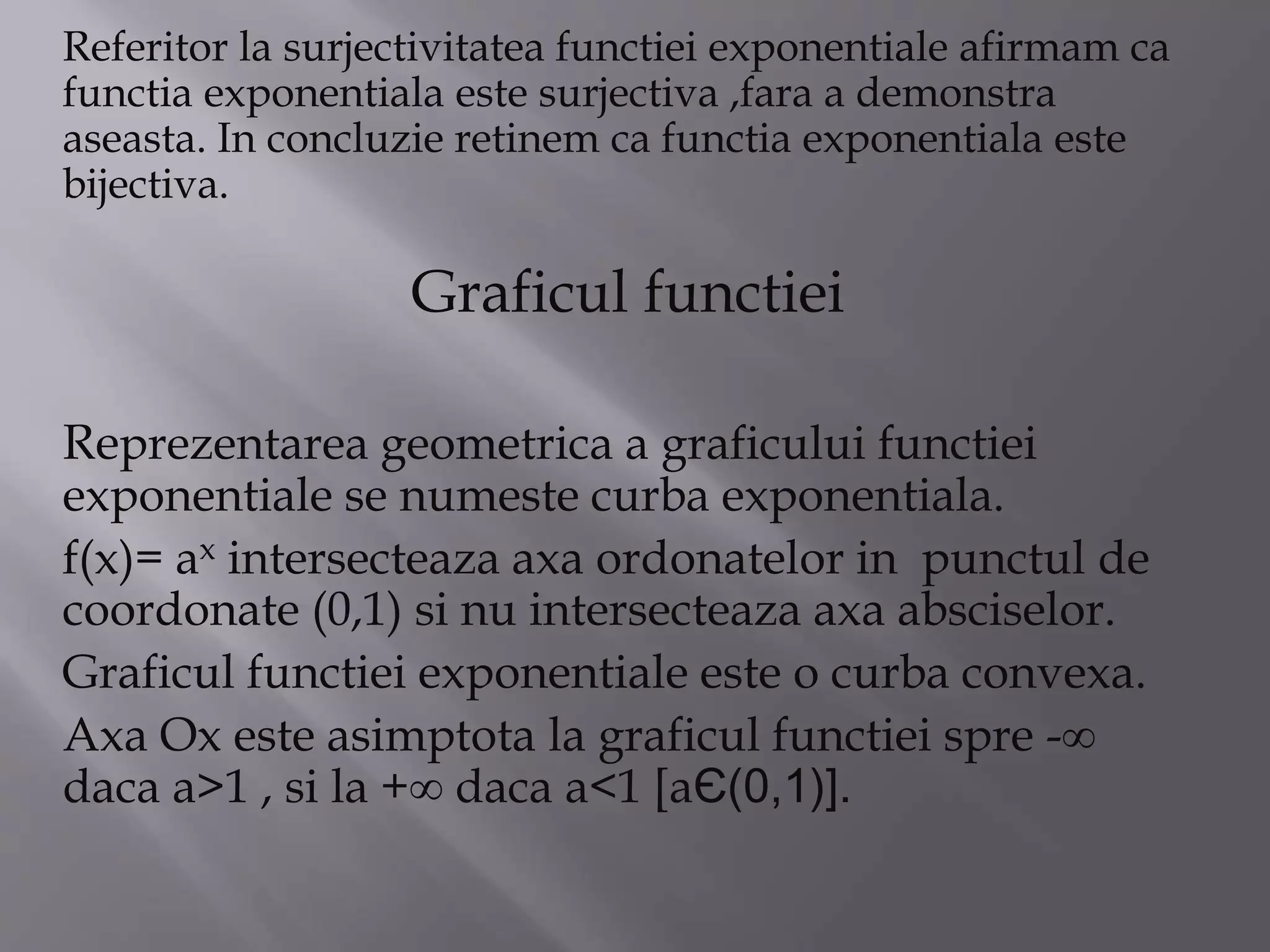 Referitor la surjectivitatea functiei exponentiale afirmam ca
functia exponentiala este surjectiva ,fara a demonstra
aseasta. In concluzie retinem ca functia exponentiala este
bijectiva.
Graficul functiei
Reprezentarea geometrica a graficului functiei
exponentiale se numeste curba exponentiala.
f(x)= ax intersecteaza axa ordonatelor in punctul de
coordonate (0,1) si nu intersecteaza axa absciselor.
Graficul functiei exponentiale este o curba convexa.
Axa Ox este asimptota la graficul functiei spre -∞
daca a>1 , si la +∞ daca a<1 [aЄ(0,1)].
 