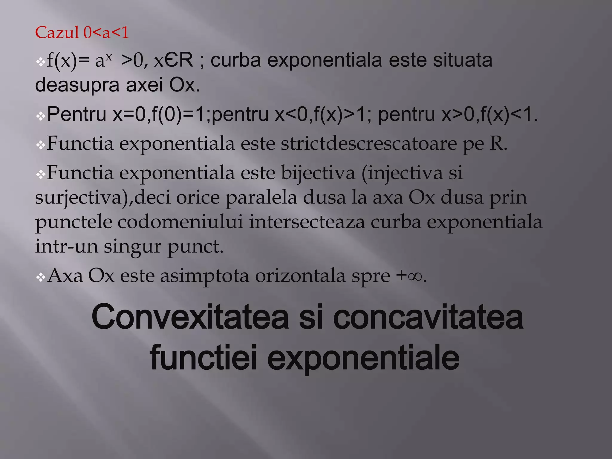 Cazul 0<a<1
f(x)= ax >0, xЄR ; curba exponentiala este situata
deasupra axei Ox.
Pentru x=0,f(0)=1;pentru x<0,f(x)>1; pentru x>0,f(x)<1.
Functia exponentiala este strictdescrescatoare pe R.
Functia exponentiala este bijectiva (injectiva si
surjectiva),deci orice paralela dusa la axa Ox dusa prin
punctele codomeniului intersecteaza curba exponentiala
intr-un singur punct.
Axa Ox este asimptota orizontala spre +∞.
Convexitatea si concavitatea
functiei exponentiale
 