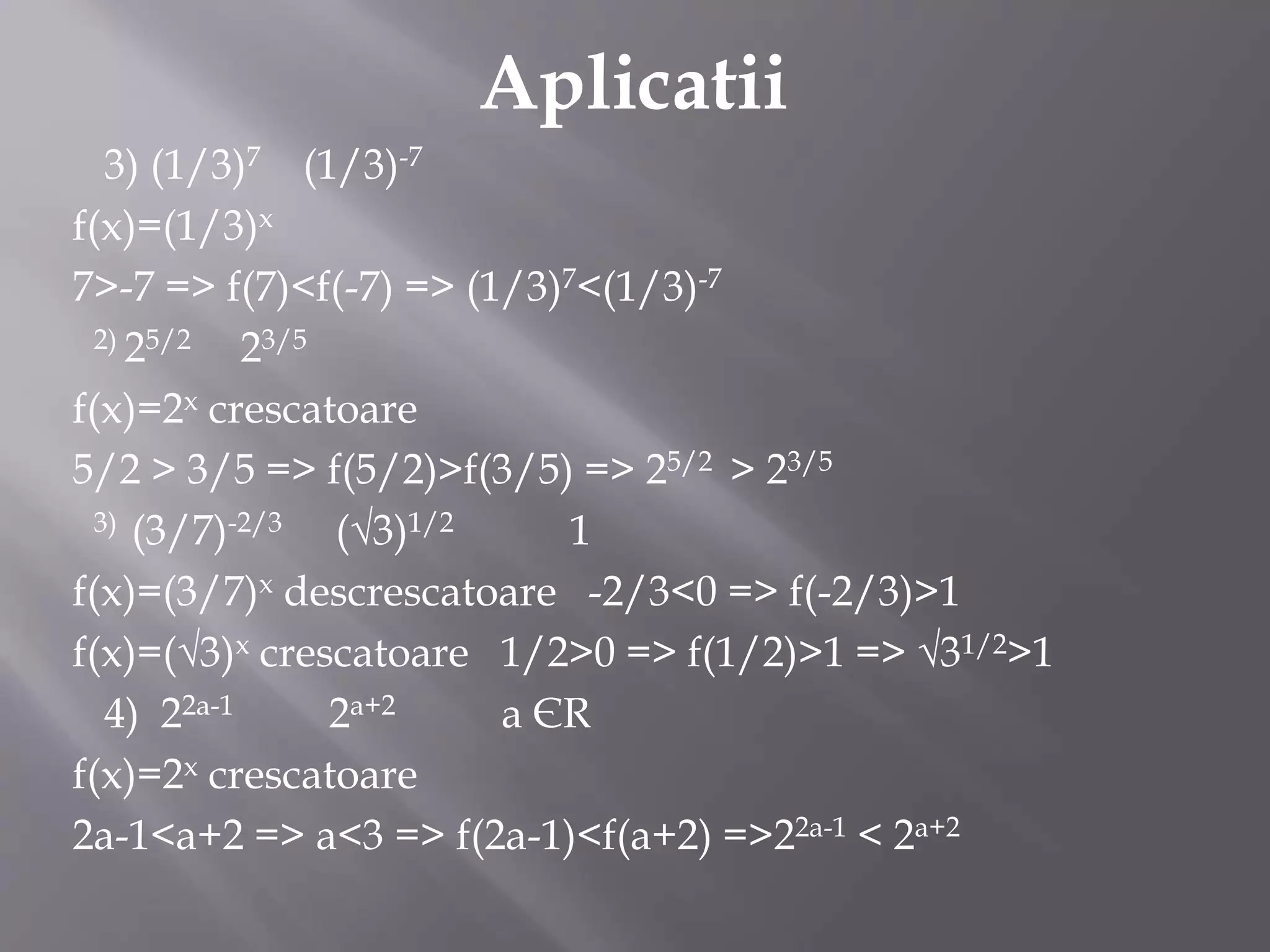 Aplicatii
3) (1/3)7 (1/3)-7
f(x)=(1/3)x
7>-7 => f(7)<f(-7) => (1/3)7<(1/3)-7
2) 25/2 23/5
f(x)=2x crescatoare
5/2 > 3/5 => f(5/2)>f(3/5) => 25/2 > 23/5
3) (3/7)-2/3 (√3)1/2 1
f(x)=(3/7)x descrescatoare -2/3<0 => f(-2/3)>1
f(x)=(√3)x crescatoare 1/2>0 => f(1/2)>1 => √31/2>1
4) 22a-1 2a+2 a ЄR
f(x)=2x crescatoare
2a-1<a+2 => a<3 => f(2a-1)<f(a+2) =>22a-1 < 2a+2
 